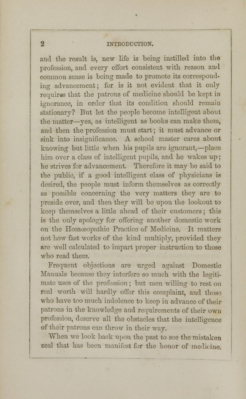 and the result is, new life is being instilled into the profession, and every effort consistent with reason and common sense is being made to promote its correspond- ing advancement; for is it not evident that it only requires that the patrons of medicine should be kept in ignorance, in order that its condition should remain stationary? But let the people become intelligent about the matter—yea, as intelligent as books can make them, and then the profession must start; it must advance or sink into insignificance. A school master cares about knowing but little when his pupils are ignorant,—place him over a class of intelligent pupils, and he wakes up; he strives for advancement. Therefore it may be said to the public, if a good intelligent class of physicians is desired, the people must inform themselves as correctly as possible concerning the very matters they are to preside over, and then they wilL be upon the lookout to keep themselves a little ahead of their customers; this is the only apology for offering another domestic work on the Homoeopathic Practice of Medicine. It matters not how fast works of the kind multiply, provided they are well calculated to impart proper instruction to those who read them. Frequent objections are urged against Domestic Manuals because they interfere so much with the legiti- mate uses of the profession; but men willing to rest on real worth will hardly offer this complaint, and those who have too much indolence to keep in advance of their patrons in the knowledge and requirements of their own profession, deserve all the obstacles that the intelligence of their patrons can throw in their way. When we look back upon the past to see the mistaken zeal that has been manifest for the honor of medicine.