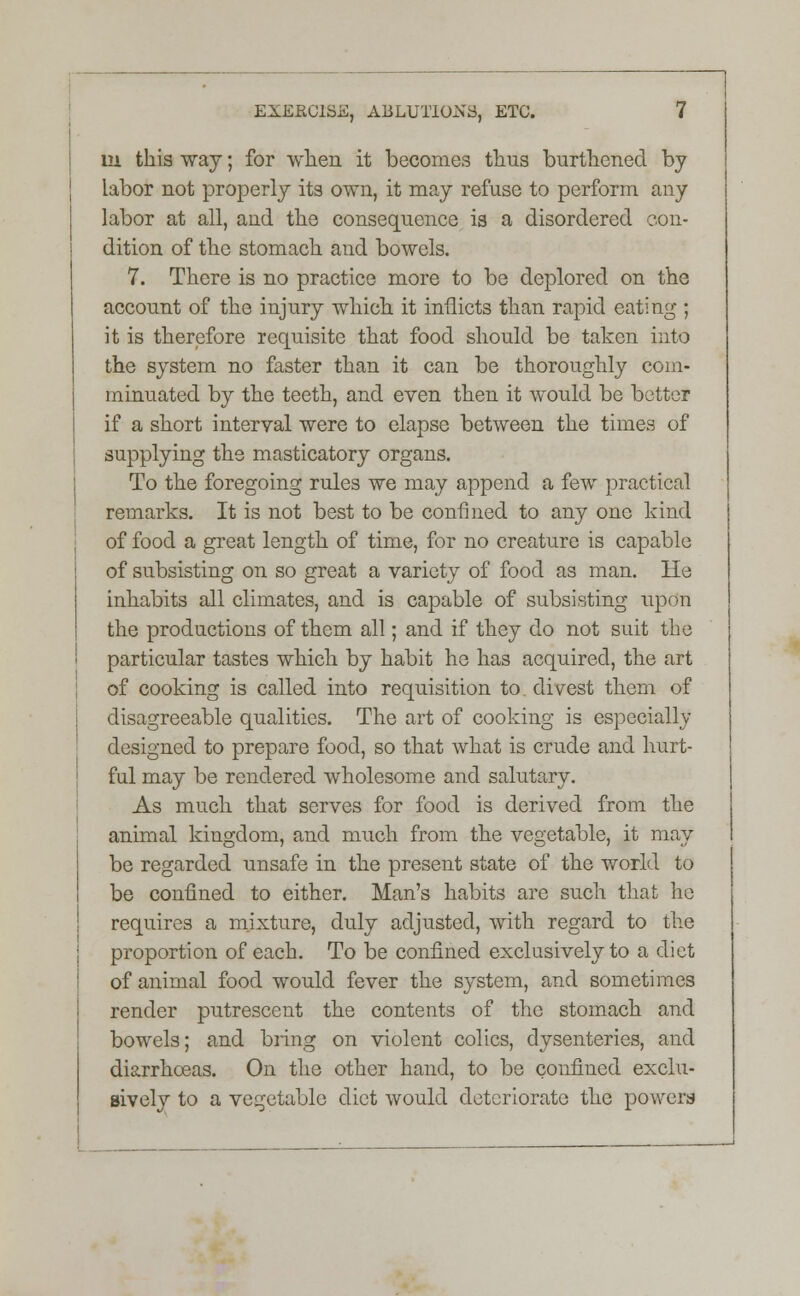 m this way; for when it becomes thus burthened by labor not properly its own, it may refuse to perform any labor at all, and the consequence is a disordered con- dition of the stomach and bowels. 7. There is no practice more to be deplored on the account of the injury which it inflicts than rapid eating ; it is therefore requisite that food should be taken into the system no faster than it can be thoroughly com- minuated by the teeth, and even then it would be better if a short interval were to elapse between the times of supplying the masticatory organs. To the foregoing rules we may append a few practical remarks. It is not best to be confined to any one kind of food a great length of time, for no creature is capable of subsisting on so great a variety of food as man. He inhabits all climates, and is capable of subsisting upon the productions of them all; and if they do not suit the particular tastes which by habit he has acquired, the art of cooking is called into requisition to. divest them of disagreeable qualities. The art of cooking is especially designed to prepare food, so that what is crude and hurt- ful may be rendered wholesome and salutary. As much that serves for food is derived from the animal kingdom, and much from the vegetable, it may be regarded unsafe in the present state of the world to be confined to either. Man's habits are such that he requires a mixture, duly adjusted, with regard to the proportion of each. To be confined exclusively to a diet of animal food would fever the system, and sometimes render putrescent the contents of the stomach and bowels; and bring on violent colics, dysenteries, and diarrhoeas. On the other hand, to be confined exclu- sively to a vegetable diet would deteriorate the powers