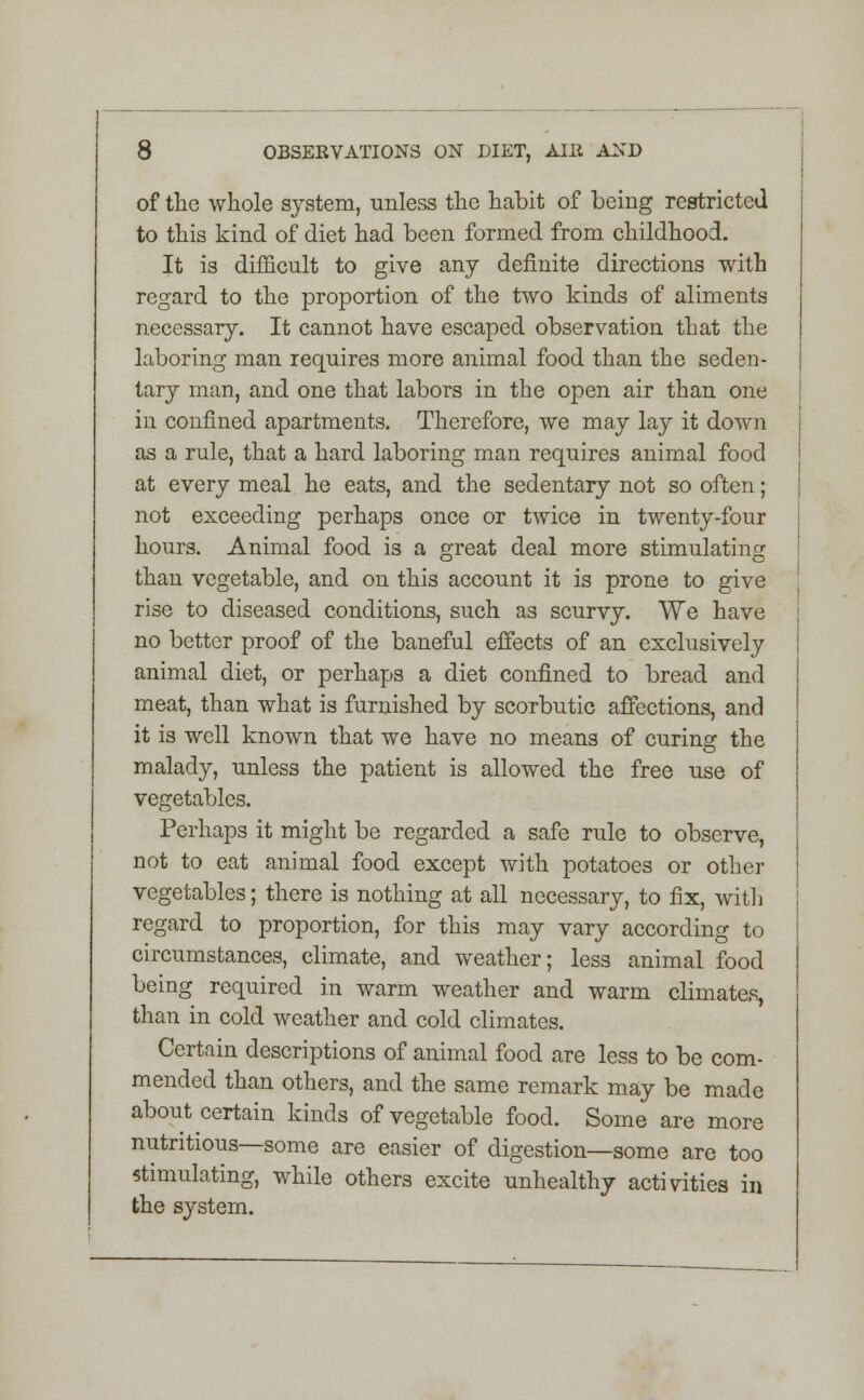 of the whole system, unless the habit of being restricted to this kind of diet had been formed from childhood. It is difficult to give any definite directions with regard to the proportion of the two kinds of aliments necessary. It cannot have escaped observation that the laboring man requires more animal food than the seden- tary man, and one that labors in the open air than one in confined apartments. Therefore, we may lay it down as a rule, that a hard laboring man requires animal food at every meal he eats, and the sedentary not so often; not exceeding perhaps once or twice in twenty-four hours. Animal food is a great deal more stimulating than vegetable, and on this account it is prone to give rise to diseased conditions, such as scurvy. We have no better proof of the baneful effects of an exclusively animal diet, or perhaps a diet confined to bread and meat, than what is furnished by scorbutic affections, and it is well known that we have no means of curing the malady, unless the patient is allowed the free use of vegetables. Perhaps it might be regarded a safe rule to observe, not to eat animal food except with potatoes or other vegetables; there is nothing at all necessary, to fix, with regard to proportion, for this may vary according to circumstances, climate, and weather; less animal food being required in warm weather and warm climates, than in cold weather and cold climates. Certain descriptions of animal food are less to be com- mended than others, and the same remark may be made about certain kinds of vegetable food. Some are more nutritious—some are easier of digestion—some are too stimulating, while others excite unhealthy activities in the system.