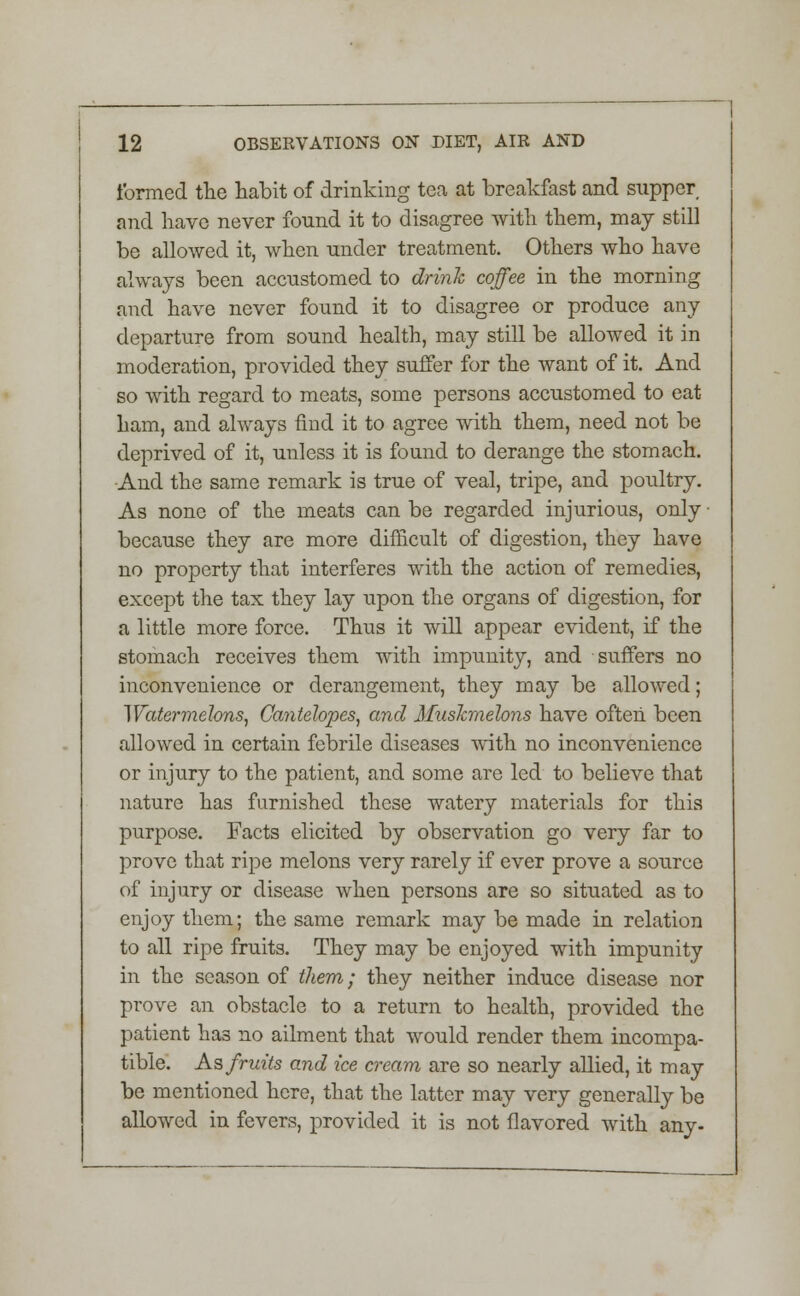 formed the habit of drinking tea at breakfast and supper and have never found it to disagree with them, may still be allowed it, when under treatment. Others who have always been accustomed to drink coffee in the morning and have never found it to disagree or produce any departure from sound health, may still be allowed it in moderation, provided they suffer for the want of it. And so with regard to meats, some persons accustomed to eat ham, and always find it to agree with them, need not be deprived of it, unless it is found to derange the stomach. And the same remark is true of veal, tripe, and poultry. As none of the meats can be regarded injurious, only ■ because they are more difficult of digestion, they have no property that interferes with the action of remedies, except the tax they lay upon the organs of digestion, for a little more force. Thus it will appear evident, if the stomach receives them with impunity, and suffers no inconvenience or derangement, they may be allowed; Watermelons, Gantelopes, and Muskmelons have often been allowed in certain febrile diseases with no inconvenience or injury to the patient, and some are led to believe that nature has furnished these watery materials for this purpose. Facts elicited by observation go very far to prove that ripe melons very rarely if ever prove a source of injury or disease when persons are so situated as to enjoy them; the same remark may be made in relation to all ripe fruits. They may be enjoyed with impunity in the season of them; they neither induce disease nor prove an obstacle to a return to health, provided the patient has no ailment that would render them incompa- tible. As fruits and ice cream are so nearly allied, it may be mentioned here, that the latter may very generally be allowed in fevers, provided it is not flavored with any-