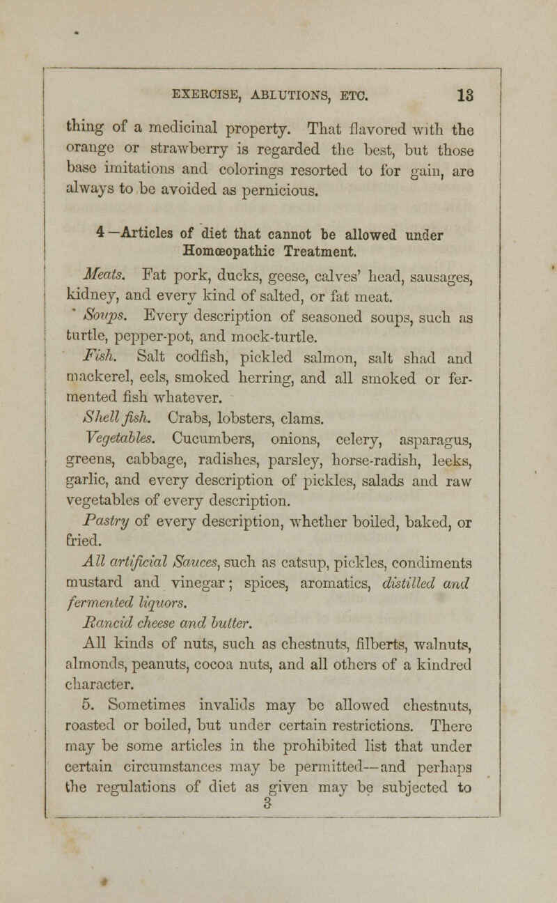 thing of a medicinal property. That flavored with the orange or strawberry is regarded the best, but those base imitations and colorings resorted to for gain, are always to be avoided as pernicious. 4—Articles of diet that cannot be allowed under Homoeopathic Treatment. Meats. Fat pork, ducks, geese, calves' head, sausages, kidney, and every kind of salted, or fat meat. * Soups. Every description of seasoned soups, such as turtle, pepper-pot, and mock-turtle. Fish. Salt codfish, pickled salmon, salt shad and mackerel, eels, smoked herring, and all smoked or fer- mented fish whatever. Shellfish. Crabs, lobsters, clams. Vegetables. Cucumbers, onions, celery, asparagus, greens, cabbage, radishes, parsley, horse-radish, leeks, garlic, and every description of pickles, salads and raw vegetables of every description. Pastry of every description, whether boiled, baked, or fried. All artificial Sauces, such as catsup, piekles, condiments mustard and vinegar; spices, aromatics, distilled and fermented liquors. Rancid cheese and butter. All kinds of nuts, such as chestnuts, filberts, walnuts, almonds, peanuts, cocoa nuts, and all others of a kindred character. 5. Sometimes invalids may be allowed chestnuts, roasted or boiled, but under certain restrictions. There may be some articles in the prohibited list that under certain circumstances may be permitted—and perhaps the regulations of diet as given may be subjected to