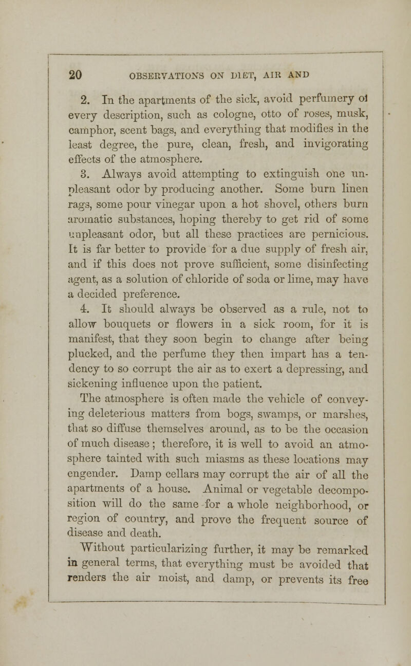 2. In the apartments of the sick, avoid perfumery ol every description, such as cologne, otto of roses, musk, camphor, scent bags, and everything that modifies in the least degree, the pure, clean, fresh, and invigorating effects of the atmosphere. 3. Always avoid attempting to extinguish one un- pleasant odor by producing another. Some burn linen rags, some pour vinegar upon a hot shovel, others burn aromatic substances, hoping thereby to get rid of some unpleasant odor, but all these practices are pernicious. It is far better to provide for a due supply of fresh air, and if this does not prove sufficient, some disinfecting agent, as a solution of chloride of soda or lime, may have a decided preference. 4. It should always be observed as a rule, not to allow bouquets or flowers in a sick room, for it is manifest, that they soon begin to change after being plucked, and the perfume they then impart has a ten- dency to so corrupt the air as to exert a depressing, and sickening influence upon the patient. The atmosphere is often made the vehicle of convey- ing deleterious matters from bogs, swamps, or marshes, that so diffuse themselves around, as to be the occasion of much disease; therefore, it is well to avoid an atmo- sphere tainted with such miasms as these locations may engender. Damp cellars may corrupt the air of all the apartments of a house. Animal or vegetable decompo- sition will do the same for a whole neighborhood, or region of country, and prove the frequent source of disease and death. Without particularizing further, it may be remarked in general terms, that everything must be avoided that renders the air moist, and damp, or prevents its free