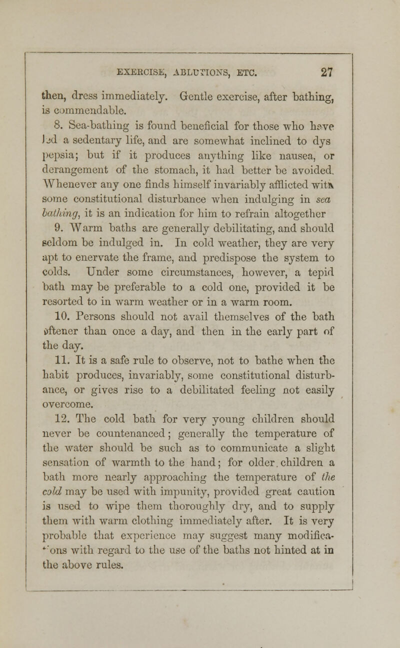 then, dress immediately. Gentle exercise, after bathing, is commendable. 8. Sea-bathing is found beneficial for those who have bd a sedentary life, and are somewhat inclined to dys pepsia; but if it produces anything like nausea, or derangement of the stomach, it had better be avoided. Whenever any one finds himself invariably afflicted witk some constitutional disturbance when indulging in sea bathing, it is an indication for him to refrain altogether 9. Warm baths are generally debilitating, and should seldom be indulged in. In cold weather, they are very apt to enervate the frame, and predispose the system to colds. Under some circumstances, however, a tepid bath may be preferable to a cold one, provided it be resorted to in warm weather or in a warm room. 10. Persons should not avail themselves of the bath i)ftener than once a day, and then in the early part of the day. 11. It is a safe rule to observe, not to bathe when the habit produces, invariably, some constitutional disturb- ance, or gives rise to a debilitated feeling not easily overcome. 12. The cold bath for very young children should never be countenanced; generally the temperature of the water should be such as to communicate a slight sensation of warmth to the hand; for older. children a bath more nearly approaching the temperature of the cold may be used with impunity, provided great caution is used to wipe them thoroughly dry, and to supply them with warm clothing immediately after. It is very probable that experience may suggest many modifica- *'ons with regard to the use of the baths not hinted at in the above rules.