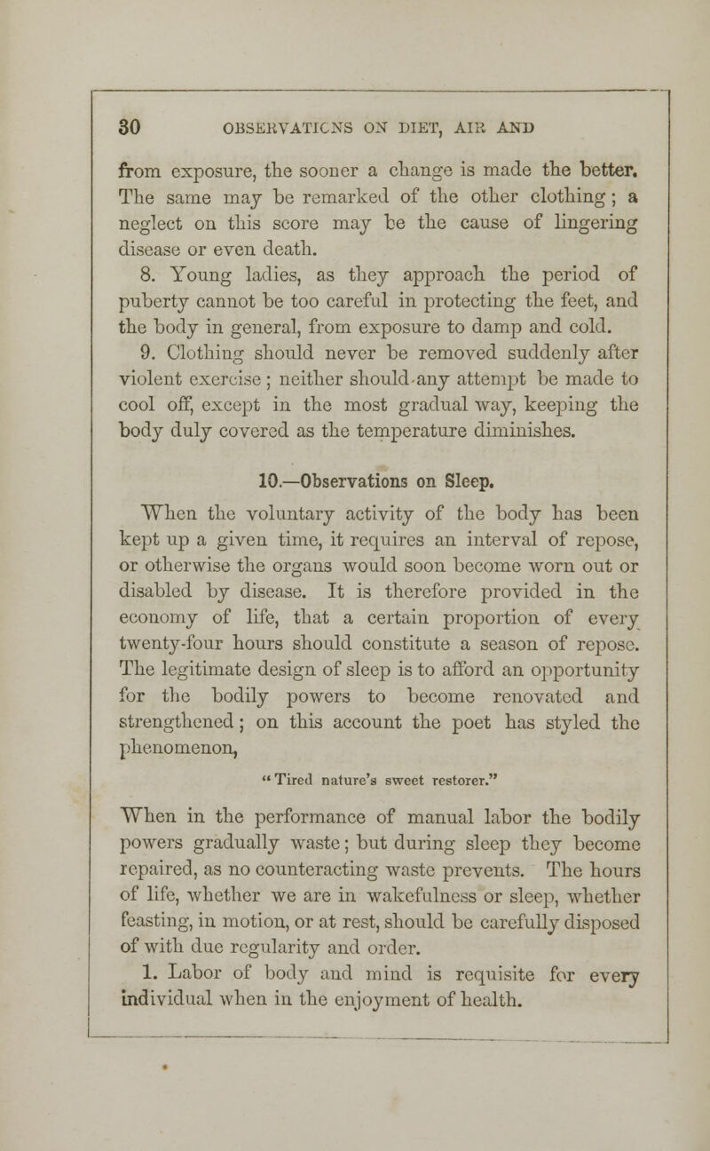 from exposure, the sooner a change is made the better. The same may be remarked of the other clothing; a neglect on this score may be the cause of lingering disease or even death. 8. Young ladies, as they approach the period of puberty cannot be too careful in protecting the feet, and the body in general, from exposure to damp and cold. 9. Clothing should never be removed suddenly after violent exercise ; neither should-any attempt be made to cool off, except in the most gradual way, keeping the body duly covered as the temperature diminishes. 10.—Observations on Sleep. When the voluntary activity of the body has been kept up a given time, it requires an interval of repose, or otherwise the organs would soon become worn out or disabled by disease. It is therefore provided in the economy of life, that a certain proportion of every twenty-four hours should constitute a season of repose. The legitimate design of sleep is to afford an opportunity for the bodily powers to become renovated and strengthened; on this account the poet has styled the phenomenon,  Tired nature's sweet restorer. When in the performance of manual labor the bodily powers gradually waste; but during sleep they become repaired, as no counteracting waste prevents. The hours of life, whether we are in wakefulness or sleep, whether feasting, in motion, or at rest, should be carefully disposed of with due regularity and order. 1. Labor of body and mind is requisite for every individual when in the enjoyment of health.