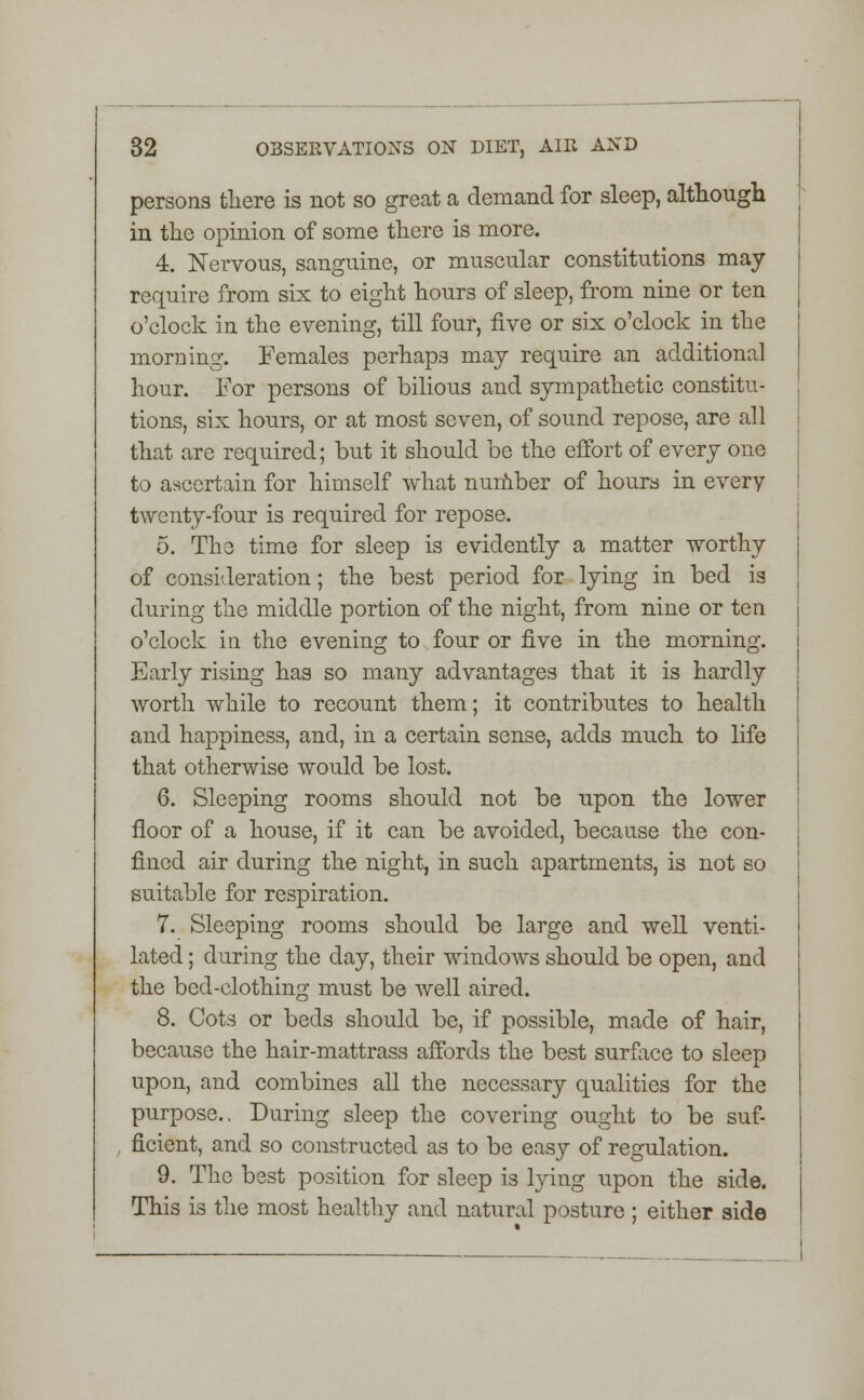 persons there is not so great a demand for sleep, although in the opinion of some there is more. 4. Nervous, sanguine, or muscular constitutions may require from six to eight hours of sleep, from nine or ten o'clock in the evening, till four, five or six o'clock in the morning. Females perhaps may require an additional hour. For persons of bilious and sympathetic constitu- tions, six hours, or at most seven, of sound repose, are all that are required; but it should be the effort of every one to ascertain for himself what number of hours in every twenty-four is required for repose. 5. The time for sleep is evidently a matter worthy of consideration; the best period for lying in bed is during the middle portion of the night, from nine or ten o'clock in the evening to four or five in the morning. Early rising has so many advantages that it is hardly worth while to recount them; it contributes to health and happiness, and, in a certain sense, adds much to life that otherwise would be lost. 6. Sleeping rooms should not be upon the lower floor of a house, if it can be avoided, because the con- fined air during the night, in such apartments, is not so suitable for respiration. 7. Sleeping rooms should be large and well venti- lated ; during the day, their windows should be open, and the bed-clothing must be well aired. 8. Cots or beds should be, if possible, made of hair, because the hair-mattrass affords the best surface to sleep upon, and combines all the necessary qualities for the purpose.. During sleep the covering ought to be suf- ficient, and so constructed as to be easy of regulation. 9. The best position for sleep is lying upon the side. This is the most healthy and natural posture ; either side