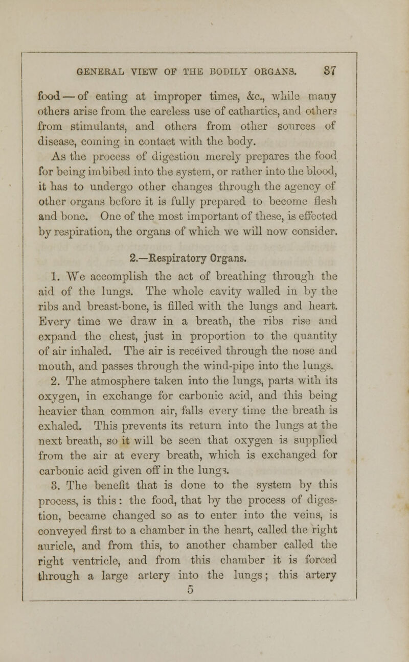 food — of eating at improper times, &c, while many others arise from the careless use of cathartics, and others from stimulants, and others from other sources of disease, coining in contact with the body. As the process of digestion merely prepares the food for being imbibed into the system, or rather into the blood, it has to undergo other changes through the agency of other organs before it is fully prepared to become flesh and bone. One of the most important of these, is effected by respiration, the organs of which we will now consider. 2.—Respiratory Organs. 1. We accomplish the act of breathing through the aid of the lungs. The whole cavity walled in by the ribs and breast-bone, is filled with the lungs and heart. Every time we draw in a breath, the ribs rise and expand the chest, just in proportion to the quantity of air inhaled. The air is received through the nose and mouth, and passes through the wind-pipe into the lungs. 2. The atmosphere taken into the lungs, parts with its oxygen, in exchange for carbonic acid, and this being heavier than common air, falls every time the breath is exhaled. This prevents its return into the lungs at the next breath, so it will be seen that oxygen is supplied from the air at every breath, which is exchanged for carbonic acid given off in the lungs. 8. The benefit that is done to the system by this process, is this: the food, that by the process of diges- tion, became changed so as to enter into the veins, is conveyed first to a chamber in the heart, called the right auricle, and from this, to another chamber called the ri^ht ventricle, and from this chamber it is forced through a large artery into the lungs; this artery 5