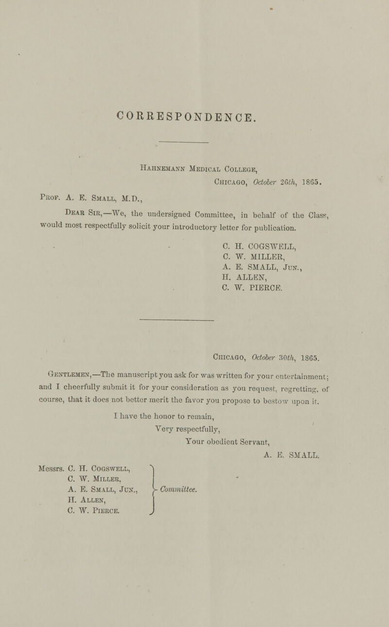 CORRESPONDENCE, Hahnemann Medical College, Chicago, October 26th, 1865. Prof. A. E. Small, M.D., Dear Sir,—We, the undersigned Committee, in behalf of the Class, would most respectfully solicit your introductory letter for publication. C. H. COGSWELL, C. W. MILLER, A. E. SMALL, Jun., 11. ALLEN, C. W. PIERCE. Chicago, October 'AQth, 18G5. Gentlemen,—The manuscript you ask for was written for your entertainment; and I cheerfully submit it for your consideration as you request, regretting, of course, that it does not better merit the favor you propose to bestow upon ir. I have the honor to remain, Very respectfully, Your obedient Servant, A. E. SMALL. Messrs. C. H. Cogswell, *\ C W. Miller. A. E. Small, Jun., >- Committee. H. Allen, C. W. Pierce. J