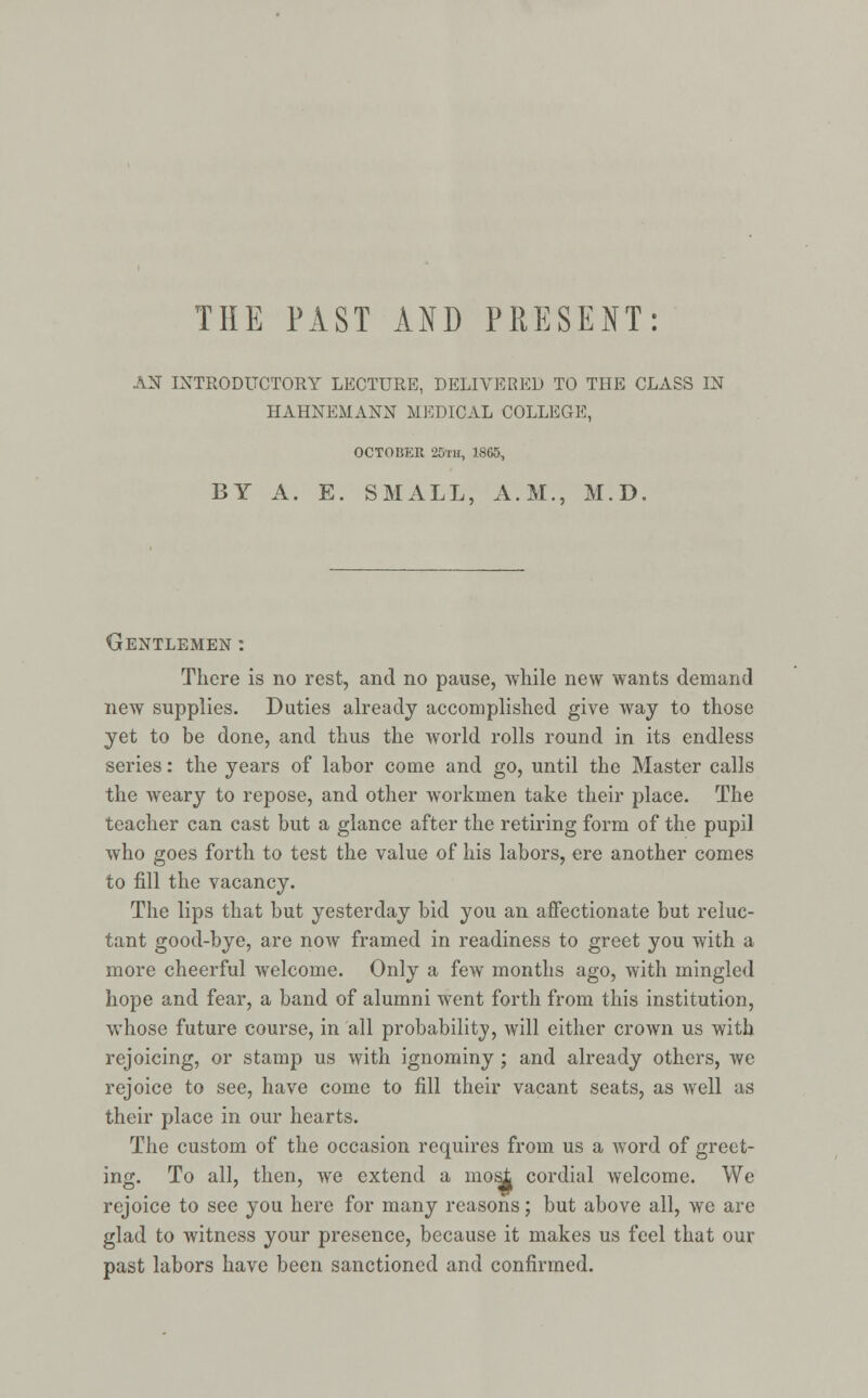THE PAST AND PRESENT: AN INTRODUCTORY LECTURE, DELIVERED TO THE CLASS IN HAHNEMANN MEDICAL COLLEGE, OCTOBER 20™, 1865, BY A. E. SMALL, A.M., M.D. Gentlemen : There is no rest, and no pause, while new wants demand new supplies. Duties already accomplished give way to those yet to be done, and thus the world rolls round in its endless series: the years of labor come and go, until the Master calls the weary to repose, and other workmen take their place. The teacher can cast but a glance after the retiring form of the pupil who goes forth to test the value of his labors, ere another comes to fill the vacancy. The lips that but yesterday bid you an affectionate but reluc- tant good-bye, are now framed in readiness to greet you with a more cheerful welcome. Only a few months ago, with mingled hope and fear, a band of alumni went forth from this institution, whose future course, in all probability, will either crown us with rejoicing, or stamp us with ignominy ; and already others, we rejoice to see, have come to fill their vacant seats, as well as their place in our hearts. The custom of the occasion requires from us a word of greet- ing. To all, then, we extend a mosjt cordial welcome. We rejoice to see you here for many reasons; but above all, we are glad to witness your presence, because it makes us feel that our past labors have been sanctioned and confirmed.