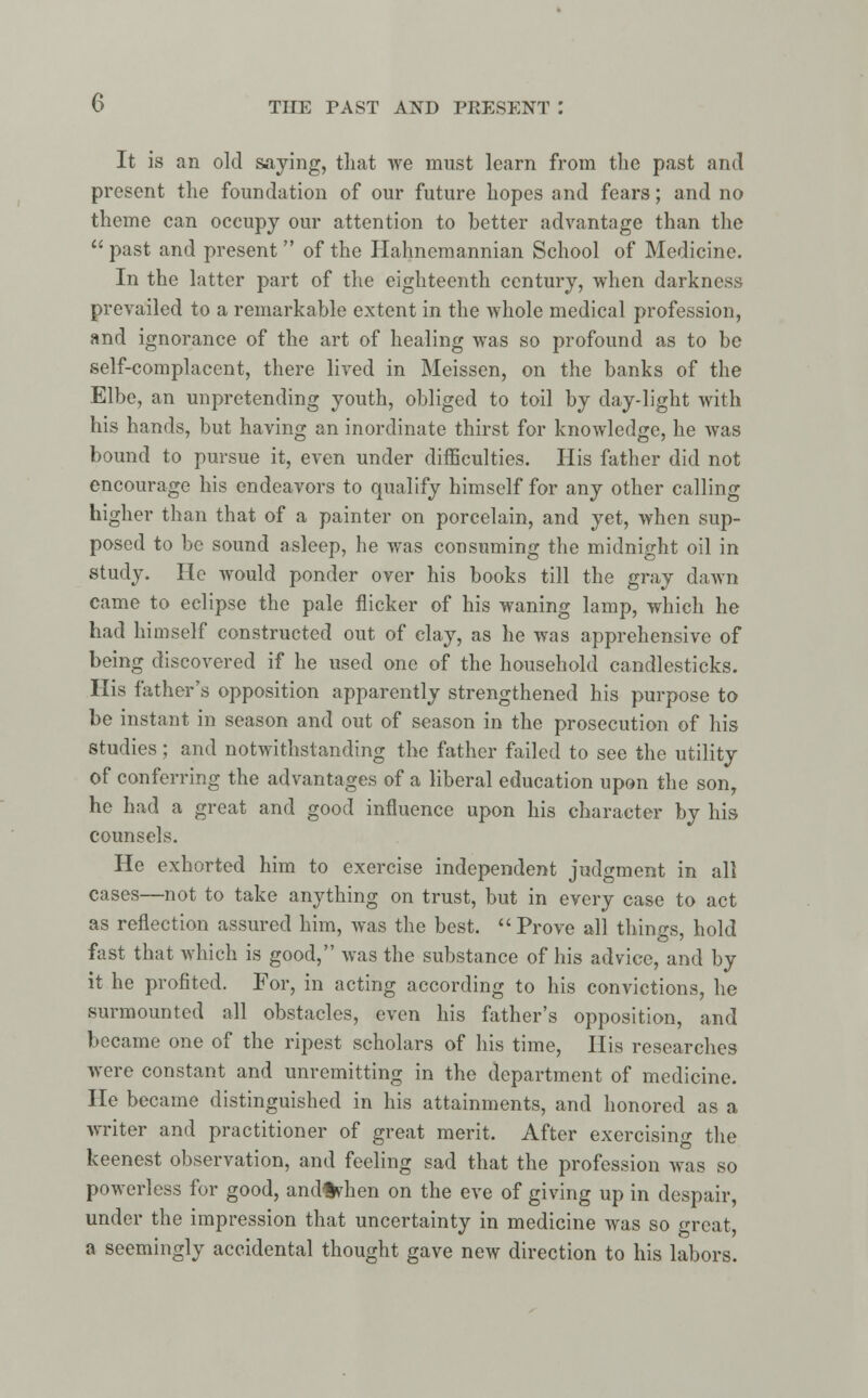 It is an old saying, that we must learn from the past and present the foundation of our future hopes and fears; and no theme can occupy our attention to better advantage than the  past and present  of the Hahnemannian School of Medicine. In the latter part of the eighteenth century, when darkness prevailed to a remarkable extent in the whole medical profession, and ignorance of the art of healing was so profound as to be self-complacent, there lived in Meissen, on the banks of the Elbe, an unpretending youth, obliged to toil by day-light with his hands, but having an inordinate thirst for knowledge, he was bound to pursue it, even under difficulties. His father did not encourage his endeavors to qualify himself for any other calling higher than that of a painter on porcelain, and yet, when sup- posed to be sound asleep, he was consuming the midnight oil in study. He would ponder over his books till the gray dawn came to eclipse the pale flicker of his waning lamp, which he had himself constructed out of clay, as he was apprehensive of being discovered if he used one of the household candlesticks. His father's opposition apparently strengthened his purpose to be instant in season and out of season in the prosecution of his studies; and notwithstanding the father failed to see the utility of conferring the advantages of a liberal education upon the son, he had a great and good influence upon his character by his counsels. He exhorted him to exercise independent judgment in all cases—not to take anything on trust, but in every case to act as reflection assured him, was the best. Prove all things, hold fast that which is good, was the substance of his advice, and by it he profited. For, in acting according to his convictions, he surmounted all obstacles, even his father's opposition, and became one of the ripest scholars of his time, His researches were constant and unremitting in the department of medicine. He became distinguished in his attainments, and honored as a writer and practitioner of great merit. After exercising the keenest observation, and feeling sad that the profession was so powerless for good, and%hen on the eve of giving up in despair, under the impression that uncertainty in medicine was so great, a seemingly accidental thought gave new direction to his labors.