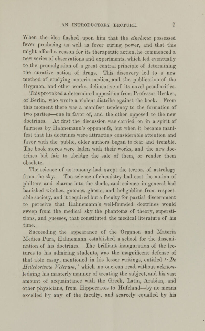 When the idea flashed upon him that the cinchona possessed fever producing as well as fever curing power, and that this might afford a reason for its therapeutic action, he commenced a new series of observations and experiments, which led eventually to the promulgation of a great central principle of determining the curative action of drugs. This discovery led to a new method of studying materia medica, and the publication of the Organon, and other works, delineative of its novel peculiarities. This provoked a determined opposition from Professor Hecker, of Berlin, who wrote a violent diatribe against the book. From this moment there was a manifest tendency to the formation of two parties—one in favor of, and the other opposed to the new doctrines. At first the discussion was carried on in a spirit of fairness by Hahnemann's opponenfs, but when it became mani- fest that his doctrines were attracting considerable attention and favor with the public, older authors began to fear and tremble. The book stores were laden with their works, and the new doc- trines bid fair to abridge the sale of them, or render them obsolete. The science of astronomy had swept the terrors of astrology from the sky. The science of chemistry had cast the notion of philters and charms into the shade, and science in general had banished witches, gnomes, ghosts, and hobgoblins from respect- able society, and it required but a faculty for partial discernment to perceive that Hahnemann's well-founded doctrines would sweep from the medical sky the phantoms of theory, supersti- tions, and guesses, that constituted the medical literature of his time. Succeeding the appearance of the Organon and Materia Medica Pura, Hahnemann established a school for the dissemi- nation of his doctrines. The brilliant inauguration of the lec- tures to his admiring students, was the magnificent defense of that able essay, mentioned in his lesser writings, entitled  De Helleborismo Veterum, which no one can read without acknow- ledging his masterly manner of treating the subject, and his vast amount of acquaintance with the Greek, Latin, Arabian, and other physicians, from Hippocrates to Hufeland—by no means excelled by any of the faculty, and scarcely equalled by his