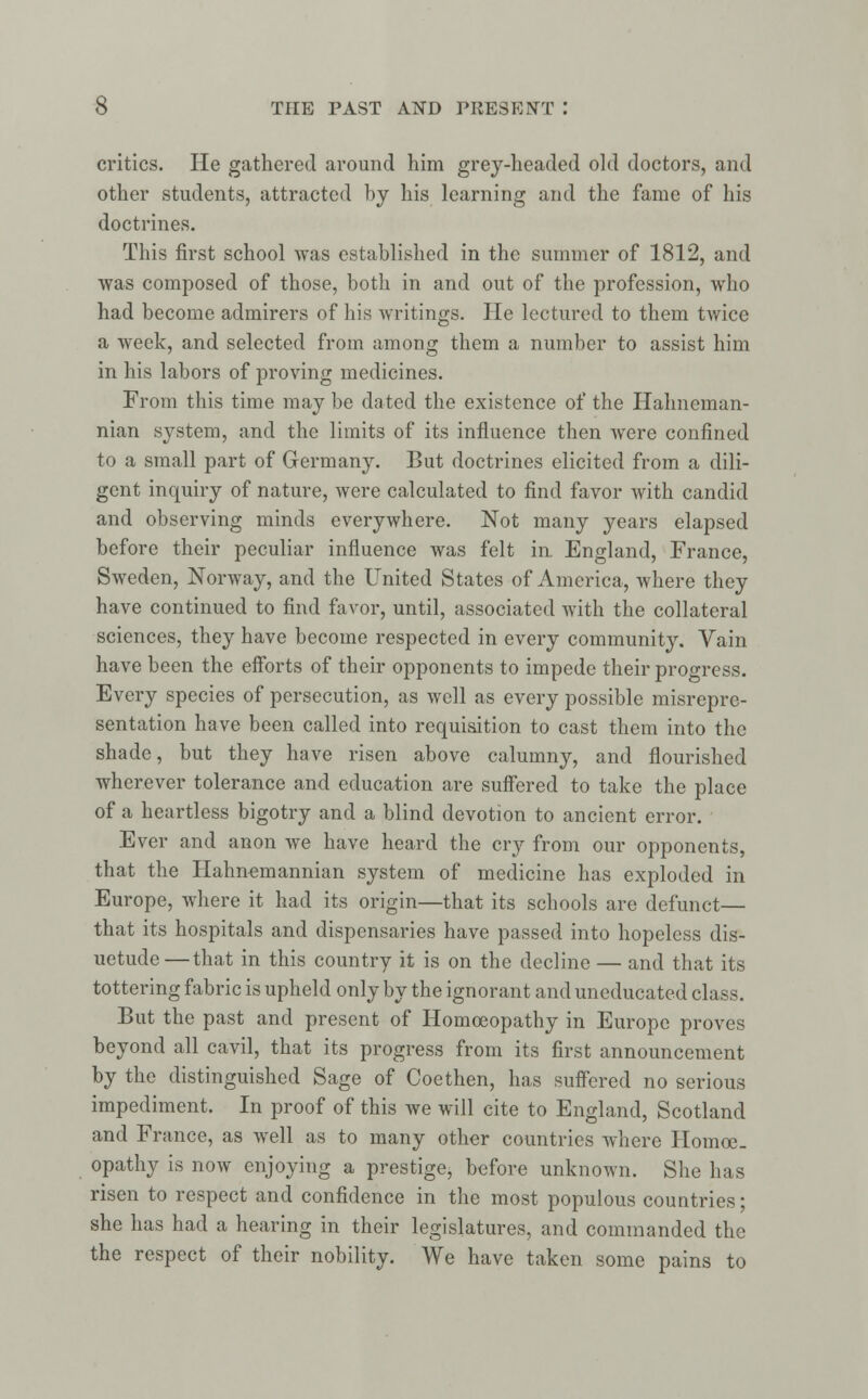 critics. He gathered around him grey-headed old doctors, and other students, attracted by his learning and the fame of his doctrines. This first school was established in the summer of 1812, and was composed of those, both in and out of the profession, who had become admirers of his writings. He lectured to them twice a week, and selected from among them a number to assist him in his labors of proving medicines. From this time may be dated the existence of the Hahneman- nian system, and the limits of its influence then Avere confined to a small part of Germany. But doctrines elicited from a dili- gent inquiry of nature, were calculated to find favor with candid and observing minds everywhere. Not many years elapsed before their peculiar influence was felt in England, France, Sweden, Norway, and the United States of America, where they have continued to find favor, until, associated with the collateral sciences, they have become respected in every community. Vain have been the efforts of their opponents to impede their progress. Every species of persecution, as well as every possible misrepre- sentation have been called into requisition to cast them into the shade, but they have risen above calumny, and flourished wherever tolerance and education are suffered to take the place of a heartless bigotry and a blind devotion to ancient error. Ever and anon we have heard the cry from our opponents, that the Hahnemannian system of medicine has exploded in Europe, where it had its origin—that its schools are defunct— that its hospitals and dispensaries have passed into hopeless dis- uetude—that in this country it is on the decline — and that its tottering fabric is upheld only by the ignorant and uneducated class. But the past and present of Homoeopathy in Europe proves beyond all cavil, that its progress from its first announcement by the distinguished Sage of Coethen, has suffered no serious impediment. In proof of this we will cite to England, Scotland and France, as well as to many other countries where Homoe- opathy is now enjoying a prestige, before unknown. She has risen to respect and confidence in the most populous countries; she has had a hearing in their legislatures, and commanded the the respect of their nobility. We have taken some pains to