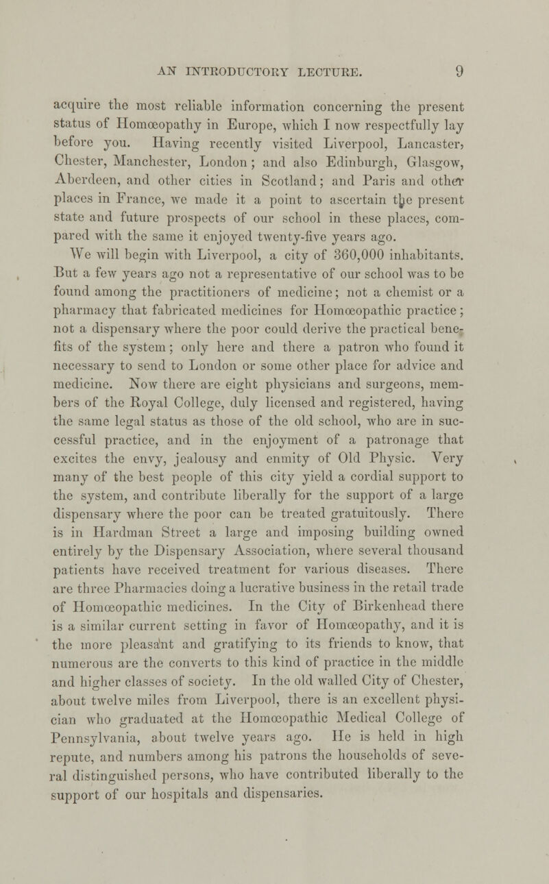 acquire the most reliable information concerning the present status of Homoeopathy in Europe, which I now respectfully lay before you. Having recently visited Liverpool, Lancaster, Chester, Manchester, London ; and also Edinburgh, Glasgow, Aberdeen, and other cities in Scotland; and Paris and other places in France, we made it a point to ascertain the present state and future prospects of our school in these places, com- pared with the same it enjoyed twenty-five years ago. We will begin with Liverpool, a city of 360,000 inhabitants. But a few years ago not a representative of our school was to be found among the practitioners of medicine; not a chemist or a pharmacy that fabricated medicines for Homoeopathic practice; not a dispensary where the poor could derive the practical bene- fits of the system; only here and there a patron who found it necessary to send to London or some other place for advice and medicine. Now there are eight physicians and surgeons, mem- bers of the Royal College, duly licensed and registered, having the same legal status as those of the old school, who are in suc- cessful practice, and in the enjoyment of a patronage that excites the envy, jealousy and enmity of Old Physic. Very many of the best people of this city yield a cordial support to the system, and contribute liberally for the support of a large dispensary where the poor can be treated gratuitously. There is in Hardman Street a large and imposing building owned entirely by the Dispensary Association, where several thousand patients have received treatment for various diseases. There are three Pharmacies doing a lucrative business in the retail trade of Homoeopathic medicines. In the City of Birkenhead there is a similar current setting in favor of Homoeopathy, and it is the more pleasant and gratifying to its friends to know, that numerous are the converts to this kind of practice in the middle and higher classes of society. In the old walled City of Chester, about twelve miles from Liverpool, there is an excellent physi- cian who graduated at the Homoeopathic Medical College of Pennsylvania, about twelve years ago. He is held in high repute, and numbers among his patrons the households of seve- ral distinguished persons, who have contributed liberally to the support of our hospitals and dispensaries.