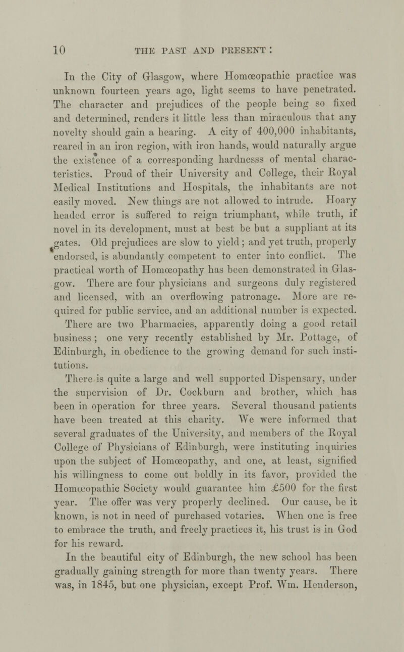 In the City of Glasgow, where Homoeopathic practice was unknown fourteen years ago, light seems to have penetrated. The character and prejudices of the people being so fixed and determined, renders it little less than miraculous that any novelty should gain a hearing. A city of 400,000 inhabitants, reared in an iron region, with iron hands, would naturally argue the existence of a corresponding hardnesss of mental charac- teristics. Proud of their University and College, their Royal Medical Institutions and Hospitals, the inhabitants are not easily moved. New things are not allowed to intrude. Hoary headed error is suffered to reign triumphant, while truth, if novel in its development, must at best be but a suppliant at its gates. Old prejudices are slow to yield ; and yet truth, properly endorsed, is abundantly competent to enter into conflict. The practical worth of Homoeopathy has been demonstrated in Glas- gow. There are four physicians and surgeons duly registered and licensed, with an overflowing patronage. More are re- quired for public service, and an additional number is expected. There are two Pharmacies, apparently doing a good retail business ; one very recently established by Mr. Pottage, of Edinburgh, in obedience to the growing demand for such insti- tutions. There is quite a large and well supported Dispensary, under the supervision of Dr. Cockburn and brother, which has been in operation for three years. Several thousand patients have been treated at this charity. We were informed that several graduates of the University, and members of the Royal College of Physicians of Edinburgh, were instituting inquiries upon the subject of Homoeopathy, and one, at least, signified his willingness to come out boldly in its favor, provided the Homoeopathic Society would guarantee him X500 for the first year. The offer was very properly declined. Our cause, be it known, is not in need of purchased votaries. When one is free to embrace the truth, and freely practices it, his trust is in God for his reward. In the beautiful city of Edinburgh, the new school has been gradually gaining strength for more than twenty years. There was, in 1845, but one physician, except Prof. Wm. Henderson,