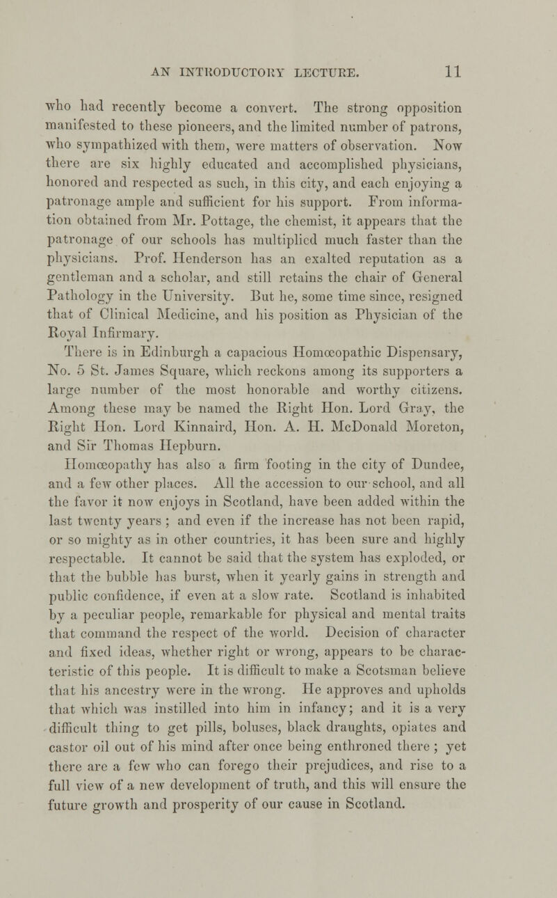 who had recently become a convert. The strong opposition manifested to these pioneers, and the limited number of patrons, who sympathized with them, were matters of observation. Now there are six highly educated and accomplished physicians, honored and respected as such, in this city, and each enjoying a patronage ample and sufficient for his support. From informa- tion obtained from Mr. Pottage, the chemist, it appears that the patronage of our schools has multiplied much faster than the physicians. Prof. Henderson has an exalted reputation as a gentleman and a scholar, and still retains the chair of General Pathology in the University. But he, some time since, resigned that of Clinical Medicine, and his position as Physician of the Royal Infirmary. There is in Edinburgh a capacious Homoeopathic Dispensary, No. 5 St. James Square, which reckons among its supporters a large number of the most honorable and worthy citizens. Among these may be named the Right Hon. Lord Gray, the Right Hon. Lord Kinnaird, Hon. A. H. McDonald Moreton, and Sir Thomas Hepburn. Homoeopathy has also a firm footing in the city of Dundee, and a few other places. All the accession to our school, and all the favor it now enjoys in Scotland, have been added within the last twenty years ; and even if the increase has not been rapid, or so mighty as in other countries, it has been sure and highly respectable. It cannot be said that the system has exploded, or that the bubble has burst, when it yearly gains in strength and public confidence, if even at a slow rate. Scotland is inhabited by a peculiar people, remarkable for physical and mental traits that command the respect of the world. Decision of character and fixed ideas, whether right or wrong, appears to be charac- teristic of this people. It is difficult to make a Scotsman believe that his ancestry were in the wrong. He approves and upholds that which was instilled into him in infancy; and it is a very difficult thing to get pills, boluses, black draughts, opiates and castor oil out of his mind after once being enthroned there ; yet there arc a few who can forego their prejudices, and rise to a full view of a new development of truth, and this will ensure the future growth and prosperity of our cause in Scotland.