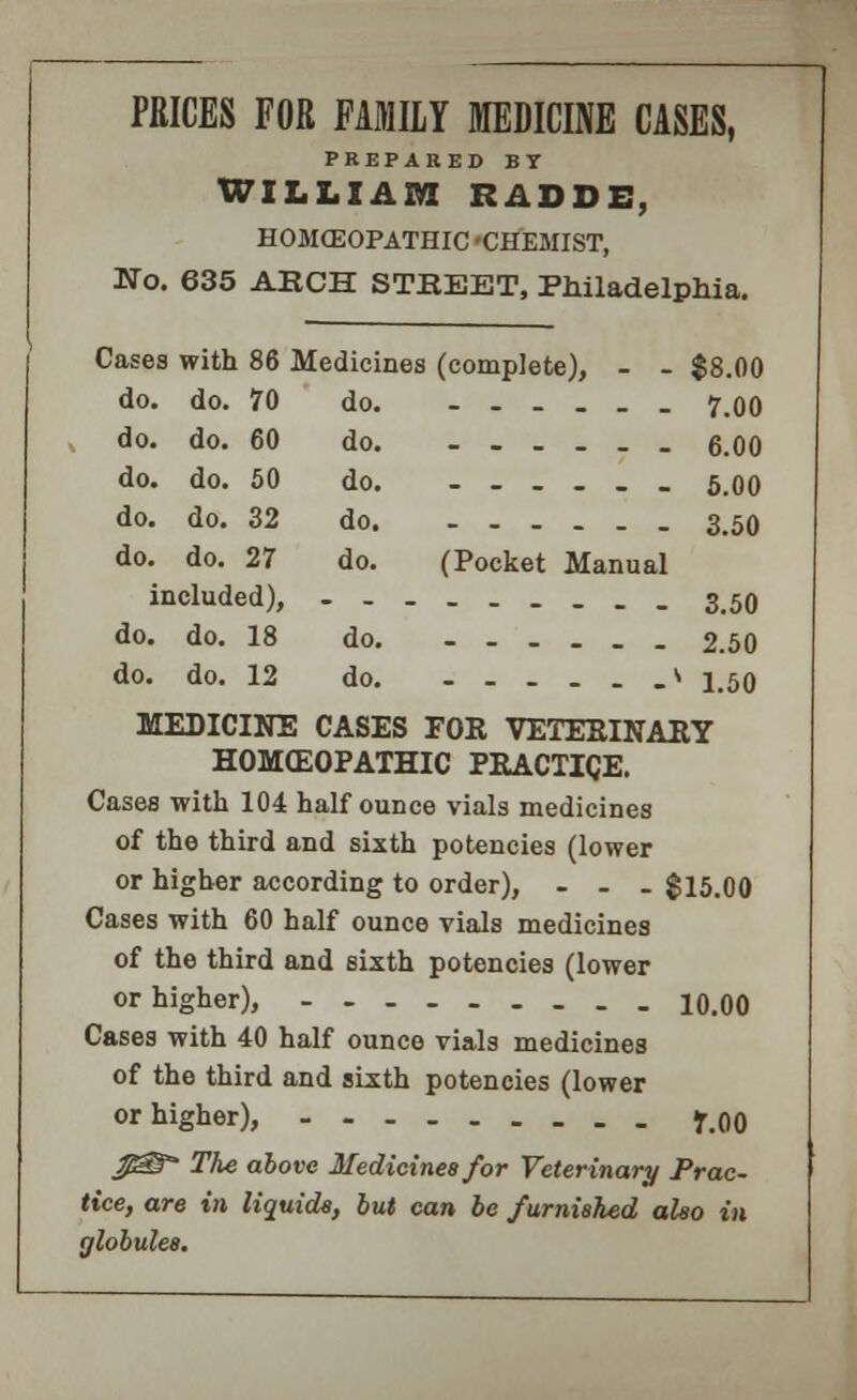 PRICES FOR FAMILY MEDICINE CASES, PREPARED BY WILLIAM RADDE, HOMCEOPATHIC 'CHEMIST, Mo. 635 AKCH STEEET, Philadelphia. Cases with 86 Medicines (complete), - - $8.00 do. do. 70 do. -.-.__ 7.00 do. do. 60 do 6.00 do. do. 50 do _ 5.00 do. do. 32 do 3.50 do. do. 27 do. (Pocket Manual included), -----____ 3.50 do. do. 18 do. --.._. 2.50 do. do. 12 do. -_-_._* 1.50 MEDICINE CASES FOR VETERINARY HOMCEOPATHIC PRACTICE. Cases with 104 half ounce vials medicines of the third and sixth potencies (lower or higher according to order), ... $15.00 Cases with 60 half ounce vials medicines of the third and sixth potencies (lower or higher), 10.00 Cases with 40 half ounce vials medicines of the third and sixth potencies (lower or higher), y.00 USS The above Medicines for Veterinary Prac- tice, are in liquids, but can be furnished also in globules.