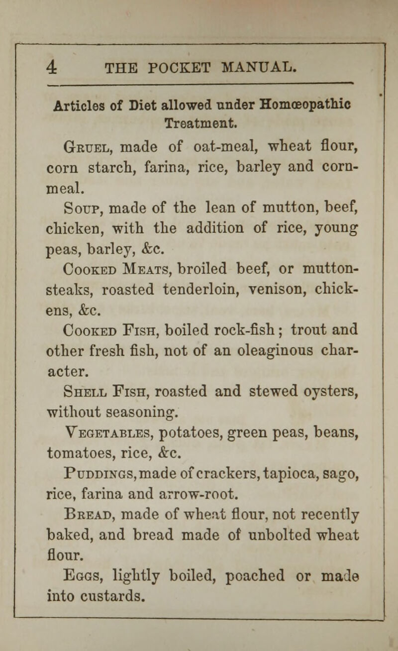 Articles of Diet allowed under Homoeopathic Treatment. Gruel, made of oat-meal, wheat flour, corn starch, farina, rice, barley and corn- meal. Soup, made of the lean of mutton, beef, chicken, with the addition of rice, young peas, barley, &c. Cooked Meats, broiled beef, or mutton- steaks, roasted tenderloin, venison, chick- ens, &c. Cooked Fish, boiled rock-fish; trout and other fresh fish, not of an oleaginous char- acter. Shell Fish, roasted and stewed oysters, without seasoning. Vegetables, potatoes, green peas, beans, tomatoes, rice, &c. Puddings, made of crackers, tapioca, sago, rice, farina and arrow-root. Bread, made of wheat flour, not recently baked, and bread made of unbolted wheat flour. Eggs, lightly boiled, poached or made into custards.