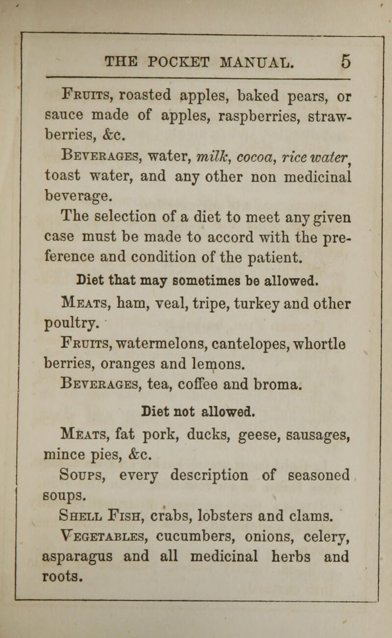 Fruits, roasted apples, baked pears, or sauce made of apples, raspberries, straw- berries, &c. Beverages, water, milk, cocoa, rice water toast water, and any other non medicinal beverage. The selection of a diet to meet any given case must be made to accord with the pre- ference and condition of the patient. Diet that may sometimes be allowed. Meats, ham, veal, tripe, turkey and other poultry. Fruits, watermelons, cantelopes, whortle berries, oranges and lemons. Beverages, tea, coffee and broma. Diet not allowed. Meats, fat pork, ducks, geese, sausages, mince pies, &c. Soups, every description of seasoned soups. Shell Fish, crabs, lobsters and clams. Vegetables, cucumbers, onions, celery, asparagus and all medicinal herbs and roots.