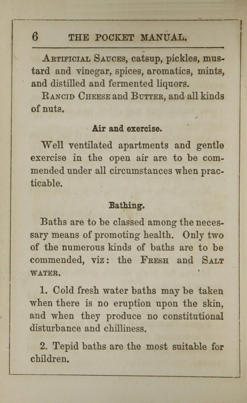 Artificial Sauces, catsup, pickles, mus- tard and vinegar, spices, aromatics, mints, and distilled and fermented liquors. Rancid Cheese and Butter, and all kinds of nuts. Air and exercise. Well ventilated apartments and gentle exercise in the open air are to be com- mended under all circumstances when prac- ticable. Bathing. Baths are to be classed among the neces- sary means of promoting health. Only two of the numerous kinds of baths are to be commended, viz: the Fresh and Salt water. 1. Cold fresh water baths may be taken when there is no eruption upon the skin, and when they produce no constitutional disturbance and chilliness. 2. Tepid baths are the most suitable for children.