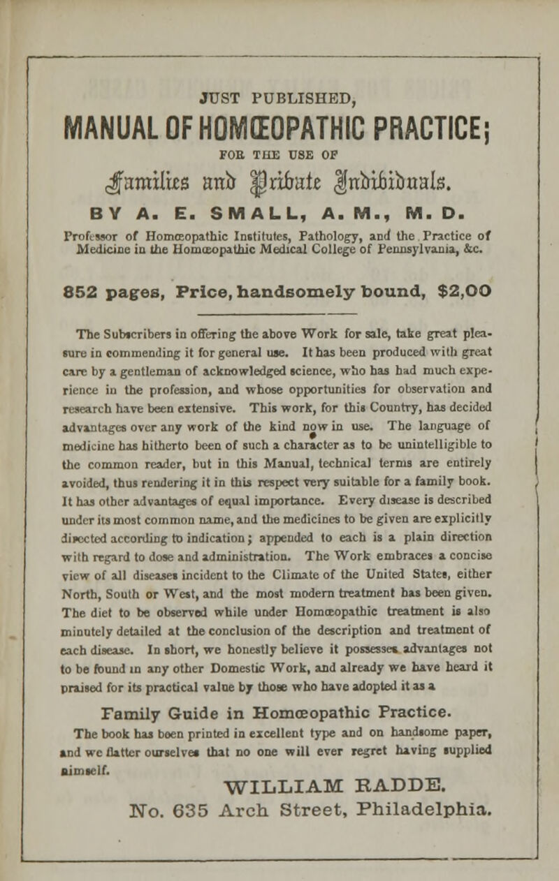 JUST PUBLISHED, MANUAL OF HOMEOPATHIC PRACTICE; FOE THE USE OP families anb |) abate |nbibibaals. BY A. E. SMALL, A.M., M. D. Professor of Homoeopathic Institutes, Pathology, and the Practice of Medicine in the Homoeopathic Medical College of Pennsylvania, &c. 852 pages, Price, handsomely bound, $2,00 The Subscribers in offering the above Work for sale, take great plea- sure in commending it forgoneral use. It has been produced with great care by a gentleman of acknowledged science, who has had much expe- rience in the profession, and whose opportunities for observation and research have been extensive. This work, for this Country, has decided advantages over any work of the kind now in use. The language of medicine has hitherto been of such a character as to be unintelligible to the common reader, but in this Manual, technical terms are entirely avoided, thus rendering it in this respect very suitable for a family book. It has other advantages of equal importance. Every disease is described under its most common name, and the medicines to be given are explicitly directed according to indication; appended to each is a plain direction with regard to dose and administration. The Work embraces a concise view of all diseases incident to the Climate of the United States, either North, South or West, and the most modern treatment has been given. The diet to be observed while under Homteopatbic treatment is also minutely detailed at the conclusion of the description and treatment of each disease. In short, we honestly believe it possesses, advantages not to be found in any other Domestic Work, and already we have heard it praised for its practical value by those who have adopted it as a Family Guide in Homoeopathic Practice. The book has boen printed in excellent type and on handsome paper, and we flatter ourselves that no one will ever regret having supplied Bimself. WILLIAM RADDE. No. 635 Arch Street, Philadelphia.