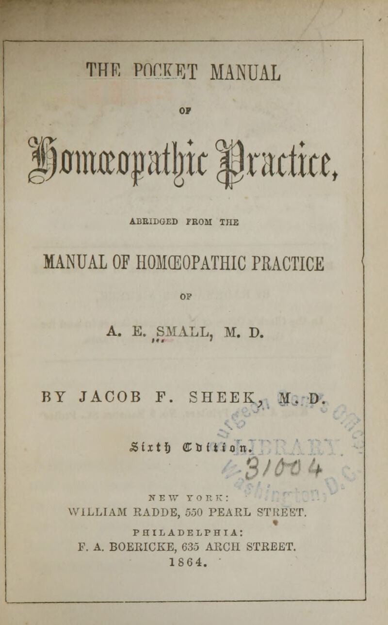 THE POCKET MANUAL jmiueiqfatjic lraciiat e ABRIDGED PROM THE MANUAL OF HOMEOPATHIC PRACTICE OP A. E. fSMALL, M. D. BY JACOB F. SHEEK, M. D. Sixtt) CUftton. N E W V 0 ' WILLIAM RADDE, 5.30 PEARL STREET, « PHILADELPHIA: P. A. BOERICKE, 635 ARCH STREET. 1864.