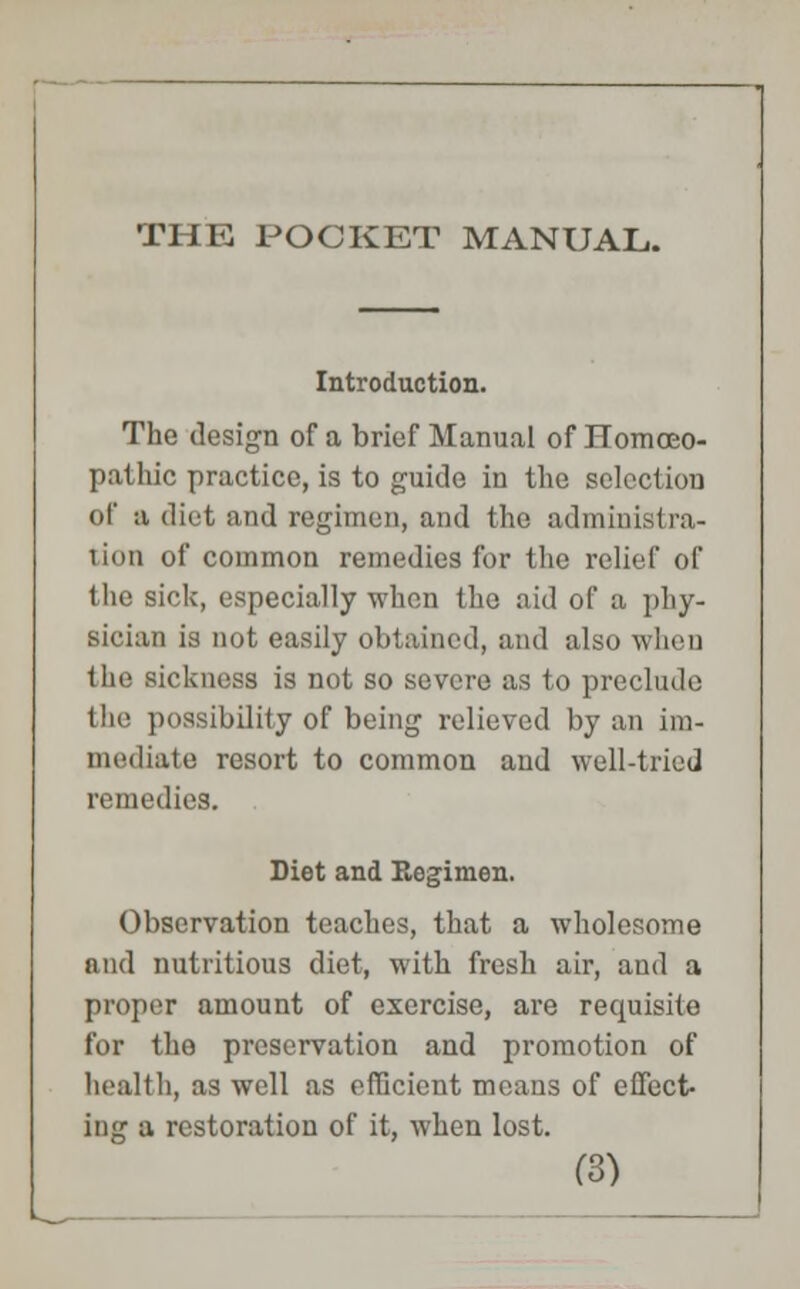 Introduction. The design of a brief Manual of Homoeo- pathic practice, is to guide in the sclcctiou of a diet and regimen, and the administra- tion of common remedies for the relief of the sick, especially when the aid of a phy- sician is not easily obtained, and also when the sickness is not so severe as to preclude the possibility of being relieved by an im- mediate resort to common and well-tried remedies. Diet and Eegimen. Observation teaches, that a wholesome and nutritious diet, with fresh air, and a proper amount of exercise, are requisite for the preservation and promotion of health, as well as efficient means of effect- ing a restoration of it, when lost.