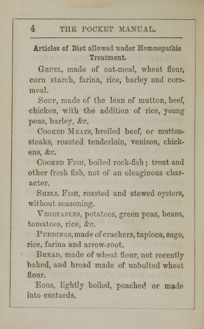 Articles of Diet allowed under Homoeopathic Treatment. Gruel, made of oat-meal, wheat flour, corn starch, farina, rice, barley and corn- meal. Soup, made of the lean of mutton, beef, chicken, with the addition of rice, young peas, barley, &c. Cooked Meats, broiled beef, or mutton- steaks, roasted tenderloin, venison, chick- ens, &c. Cooked Fish, boiled rock-fish; trout and other fresh fish, not of an oleaginous char- acter. Shell Fish, roasted and stewed oysters, without seasoning. Vegetables, potatoes, green peas, beans, tomatoes, rice, &c. PuDDiNGs,made of crackers, tapioca, sago, rice, farina and arrow-root. Bread, made of wheat flour, not recently baked, and bread made of unbolted wheat flour. Eggs, lightly boiled, poached or made into custards.