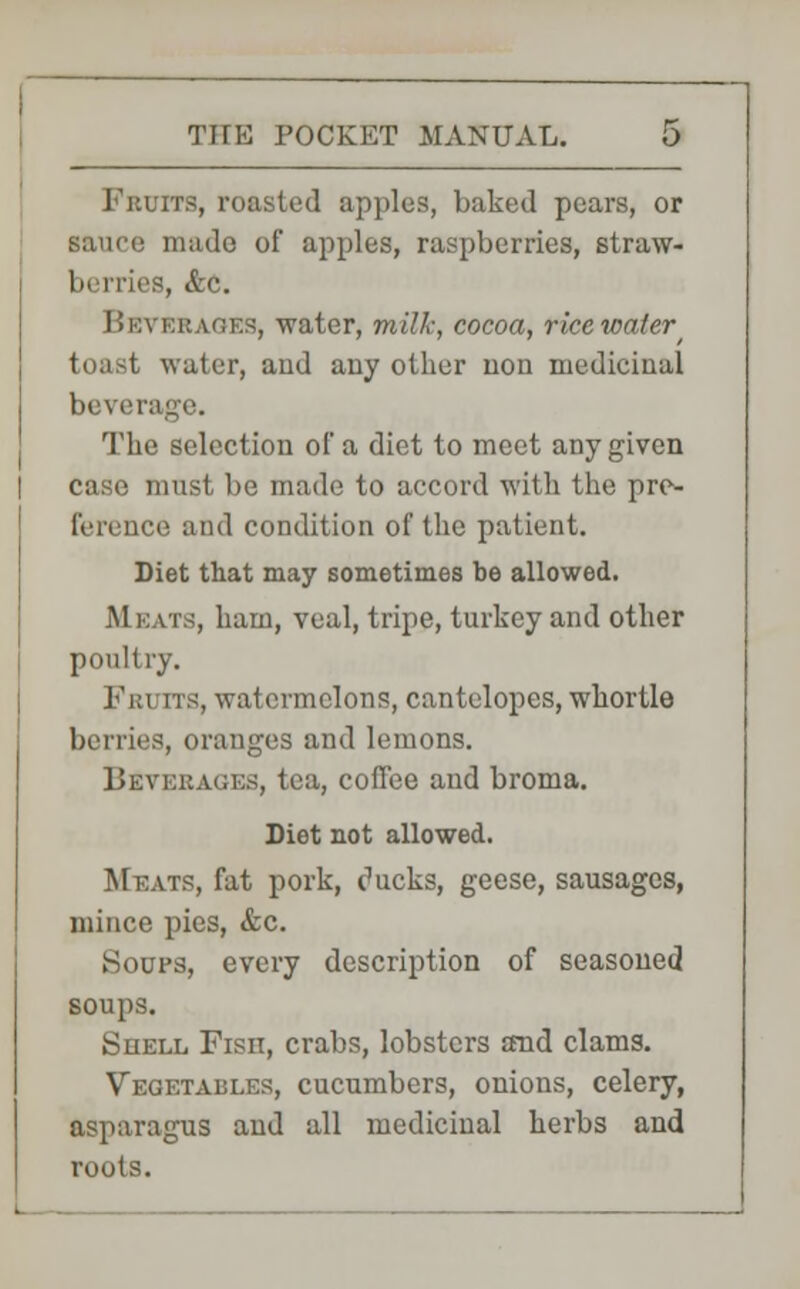 its, roasted apples, baked pears, or sauce made of apples, raspberries, straw- berries, &c. Beverages, water, milk, cocoa, rice water toast water, and any other non medicinal In \ i'rage. The selection of a diet to meet any given case must be made to accord with the pre- ference and condition of the patient. Diet that may sometimes be allowed. Meats, ham, veal, tripe, turkey and other poultry. Fruits, watermelons, cantelopes, whortle berries, oranges and lemons. Beverages, tea, coffee and broma. Diet not allowed. Meats, fat pork, ducks, geese, sausages, mince pies, &c. Soups, every description of seasoned soups. Shell Fish, crabs, lobsters and clams. Vegetables, cucumbers, onions, celery, asparagus and all medicinal herbs and roots.