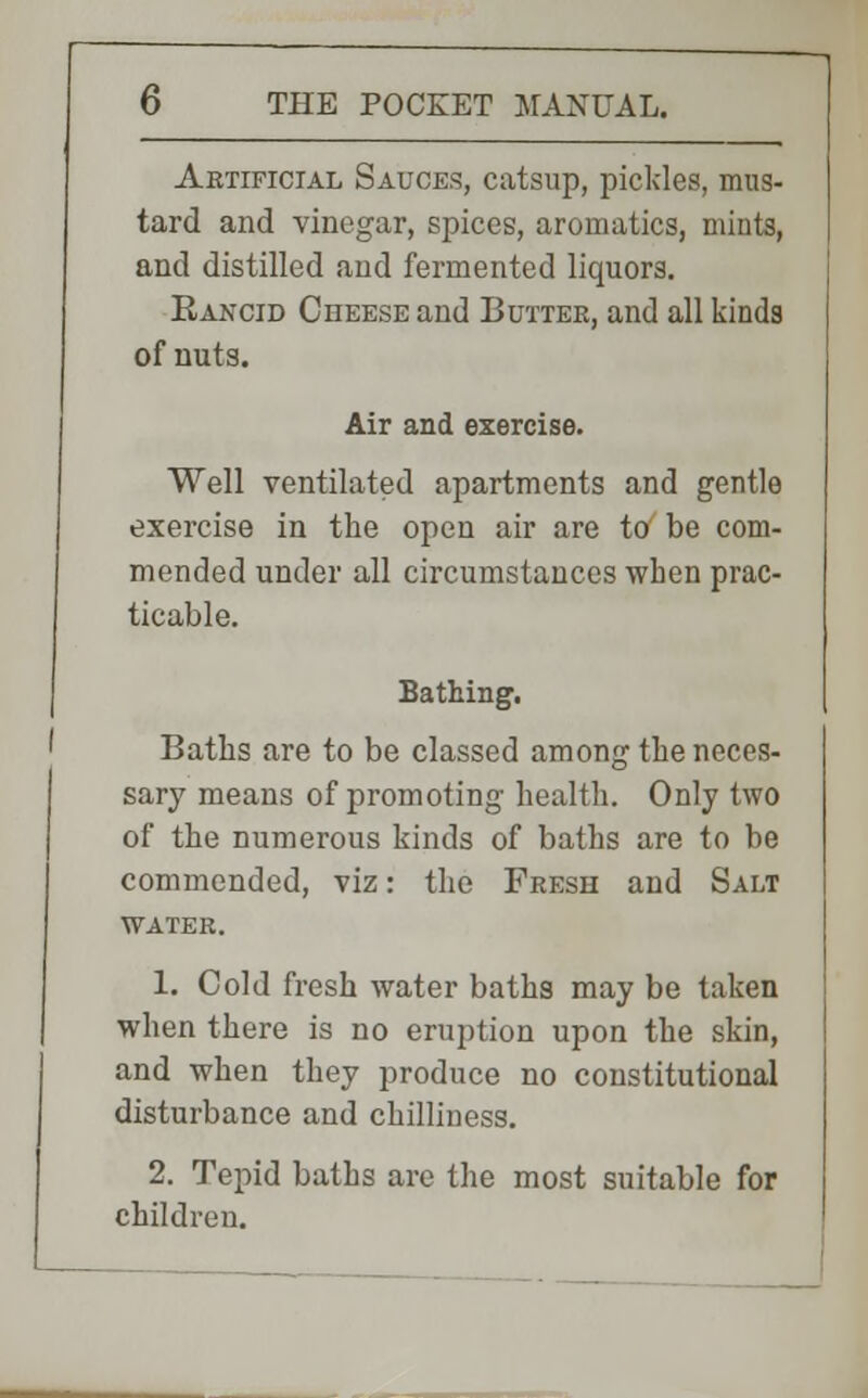 Artificial Sauces, catsup, pickles, mus- tard and vinegar, spices, aromatics, mints, and distilled and fermented liquors. Eancid Cheese and Butter, and all kinds of nuts. Air and exercise. Well ventilated apartments and gentle exercise in the open air are to be com- mended under all circumstances wben prac- ticable. Bathing. Baths are to be classed among the neces- sary means of promoting health. Only two of the numerous kinds of baths are to be commended, viz: the Fresh and Salt water. 1. Cold fresh water baths may be taken when there is no eruption upon the skin, and when they produce no constitutional disturbance and chilliness. 2. Tepid baths are the most suitable for children.