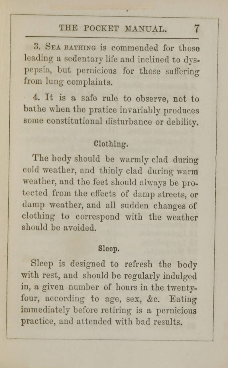 3. Sea bathing is commended for those leading a sedentary life and inclined to dys- . bnt pernicious for those suffering from lung complaints. 4. It is a safo rule to observe, not to bathe when the pratice invariably produces constitutional disturbance or debility. Clothing. The body should be warmly clad during cold weather, and thinly clad during-warm weather, and the feet should always be pro- tected from the effects of damp streets, or damp weather, and all sudden changes of clothing to correspond with the weather should be avoided. Sleep. Sleep is designed to refresh the body with rest, and should be regularly indulged in, a given number of hours in the twenty- four, according to age, sex, &c. Eating immediately before retiring is a pernicious practice, and attended with bad results.