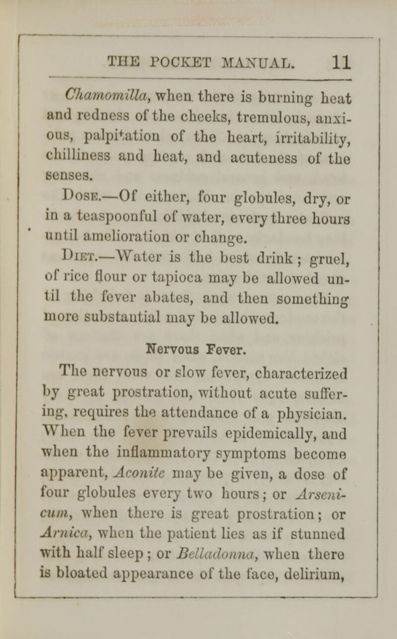 Chamomilla, when there is burning heat and redness of the cheeks, tremulous, anxi- ous, palpitation of the heart, irritability, chilliness and heat, and acuteness of the senses. Dose.—Of either, four globules, dry, or in a teaspoonful of water, every three hours until amelioration or change. Diet.—Water is the best drink; gruel, of rice flour or tapioca may bo allowed un- til the fever abates, and then something more substantial may be allowed. Nervous Fever. The nervous or slow fever, characterized by great prostration, without acute suffer- ing, requires the attendance of a physician. When the fever prevails epidemically, and when the inflammatory symptoms become apparent, Aconite may be given, a dose of four globules every two hours; or A\ cum, when there is great prostration; or Arnica, when the patient lies as if stunned with half sleep ; or Belladonna, when there is bloated appearance of the face, delirium,