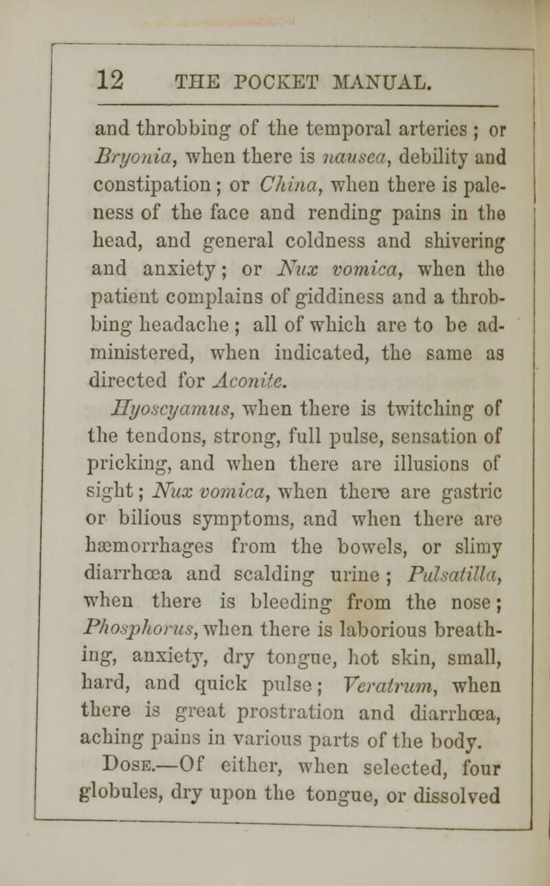 and throbbing of the temporal arteries ; or Bryonia, when there is nausea, debility and constipation; or China, when there is pale- ness of the face and rending pains in the head, and general coldness and shivering and anxiety; or Nux vomica, when the patient complains of giddiness and a throb- bing headache ; all of which are to be ad- ministered, when indicated, the same as directed for Aconite. Hyoscyamus, when there is twitching of the tendons, strong, full pulse, sensation of pricking, and when there are illusions of sight; Nux vomica, when there are gastric or bilious symptoms, and when there are haemorrhages from the bowels, or slimy diarrhoea and scalding urine; Pulsatilla, when there is bleeding from the nose; Phosphorus, when there is laborious breath- ing, anxiety, dry tongue, hot skin, small, hard, and quick pulse; Veratrum, when there is great prostration and diarrhoea, aching pains in various parts of the body. Dose.—Of either, when selected, four globules, dry upon the tongue, or dissolved