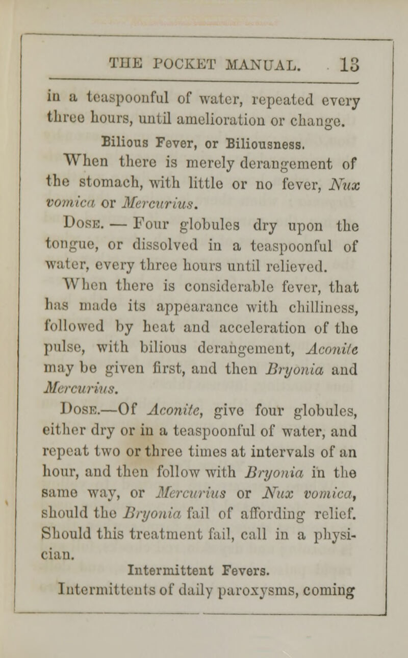 in a teaspoonful of water, repeated every three hours, uulil amelioration or change. Bilious Fever, or Biliousness. When there is merely derangement of the stomach, with little or no fever, Kux vomica or Mercurius. Dose. — Four globules dry upon the lie, or dissolved in a teaspoonful of water, every three hours until relieved. When there is considerable fever, that has made its appearance with chilliness, followed by heat and acceleration of the pulse, with bilious derangement, Aconite may be given first, and then Bryonia and Mi rcurius. Dose.—Of Aconite, give four globules, either dry or in a teaspoonful of water, and repeat two or three times at intervals of an hour, and then follow with Bryonia in the same way, or Mercurius or Nux vomica, should the Bryonia fail of affording relief. Should this treatment fail, call in a physi- cian. Intermittent Fevers. Intermittent^ of daily paroxysms, coming