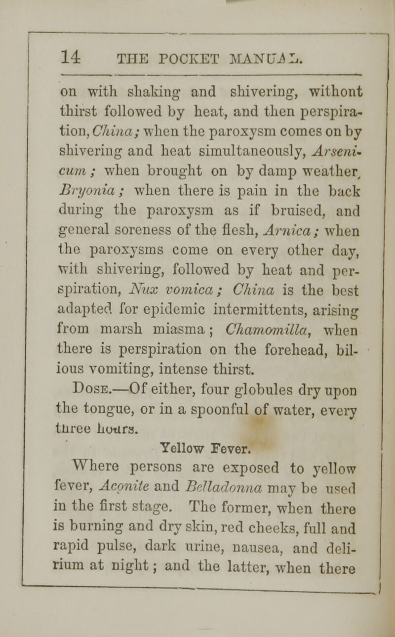 on with shaking and shivering, withont thirst followed by heat, and then perspira- tion, China; when the paroxysm comes on by shivering and heat simultaneously, Arseni- cum ; when brought on by damp weather, Bryonia ; when there is pain in the back (hiring the paroxysm as if bruised, and general soreness of the flesh, Arnica; when the paroxysms come on every other day, with shivering, followed by heat and per- spiration, Nux vomica; China is the best adapted for epidemic intermittcnts, arising from marsh miasma; Chamomilla, when there is perspiration on the forehead, bil- ious vomiting, intense thirst. Dose.—Of either, four globules dry upon the tongue, or in a spoonful of water, every tbree hotirs. Yellow Fever. Where persons are exposed to yellow fever, Aconite and Belladonna may be used in the first stage. The former, when there is burning and dry skin, red cheeks, full and rapid pulse, dark urine, nausea, and deli- rium at night; and the latter, when there