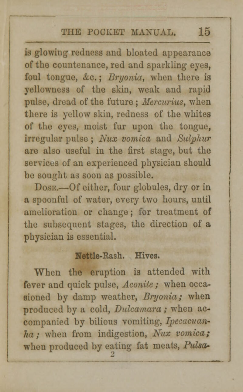 is glowing redness and bloated appearance of the countenance, red and sparkling eyes, foul tongue, <fcc.; Bryonia, when there is yellowness of the skin, weak and rapid pulse, dread of the future ; Mercurius, when there is yellow skin, redness of the whites of the eyes, moist fur upon the tongue, irregular pulse ; Nux vomica and Sulphur are also useful in the first stage, but the services of an experienced physician should be sought as soon as possible. Dosi:.—Of either, four globules, dry or in a spoonful of water, every two hours, until amelioration or change; for treatment of the subsequent stages, the direction of a physician is essential. Nettle-Rash. Hives. When the eruption is attended with fever and quick pulse, Aconite ; when occa- sioned by damp weather, Bryonia; when produced by a cold, Dulcamara; when ac- companied by bilious vomiting, Ipecacuan- ha ; when from indigestion, Nux vomica; wheu produced by eating fat meats, I*ulsa-