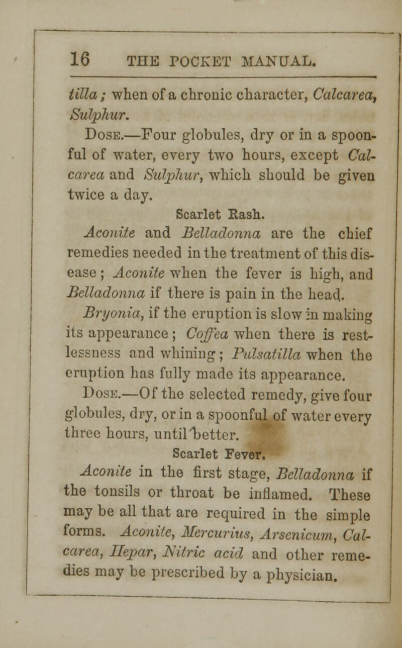 tilla; when of a chronic character, Calcarea, Sulphur. Dose.—Four globules, dry or in a spoon- ful of water, every two hours, except Cal- carea and Sulphur, which should be given twice a day. Scarlet Hash. Aconite and Belladonna are the chief remedies needed in the treatment of this dis- ease ; Aconite when the fever is high, and Belladonna if there is pain in the head. Bryonia, if the eruption is slow in making its appearance ; Coffea when there is rest- lessness and whining; Pulsatilla when the eruption has fully made its appearance. Dose.—Of the selected remedy, give four globules, dry, or in a spoonful of water every three hours, until better. Scarlet Fever. Aconite in the first stage, Belladonna if the tonsils or throat be inflamed. These may be all that are required in the simple forms. Aconite, Mercurius, Arsenicum, Cal- carea, Jlepar, Nitric acid and other reme- dies may be prescribed by a physician.