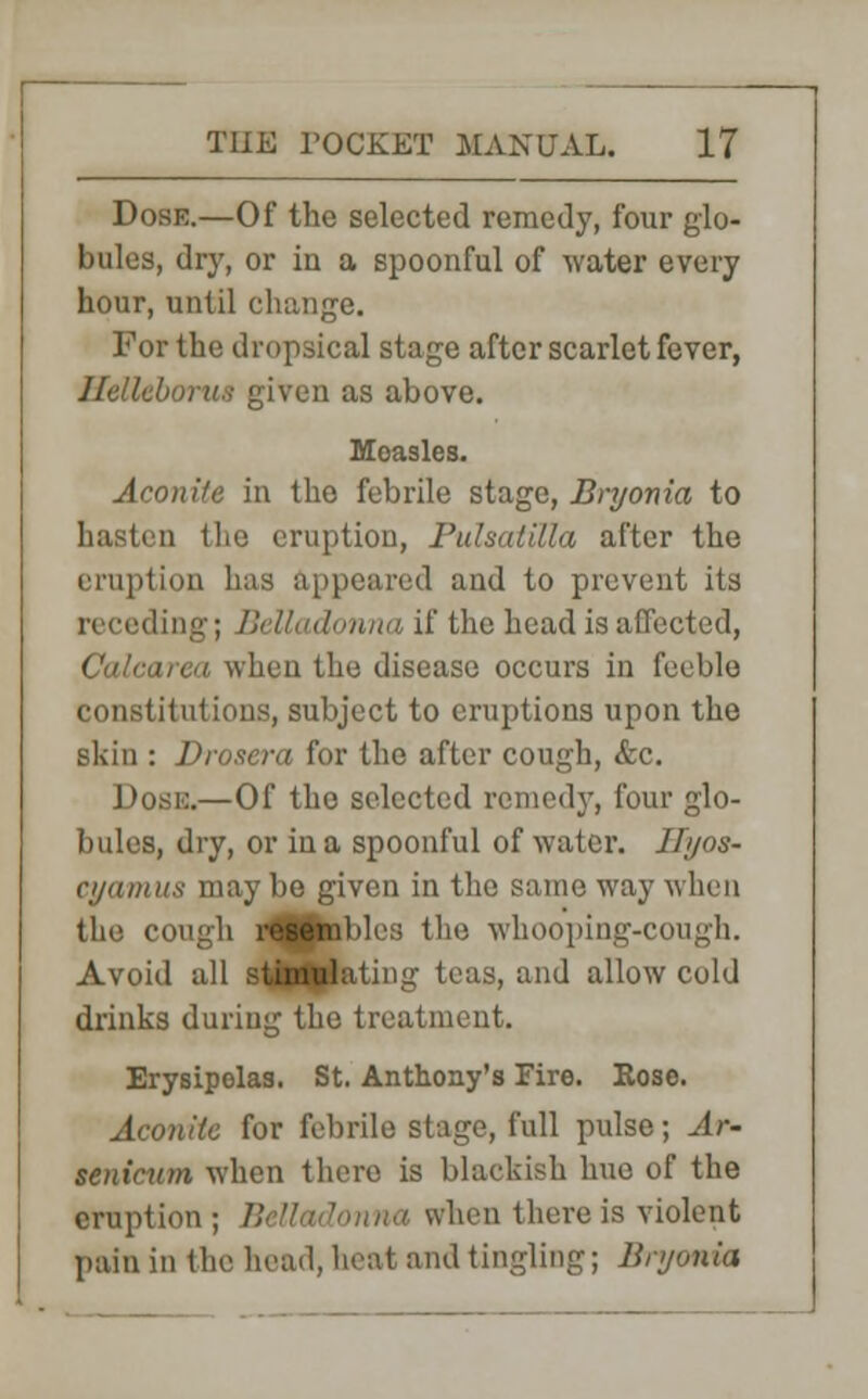Dose.—Of the selected remedy, four glo- bules, dry, or in a spoonful of water every hour, until change. For the dropsical stage after scarlet fever, Helleborua given as above. Measles. Aconite in the febrile stage, Bryonia to hasten the eruption, Pulsatilla after the eruption has appeared and to prevent its receding; Belladonna if the head is affected, irea when the disease occurs in feeble constitutions, subject to eruptions upon the skin : Drosera for the after cough, &c. Dose.—Of the selected remedy, four glo- bules, dry, or in a spoonful of water. Hyos- cyamus maybe given in the same way when the cough r^Bpnbles the whooping-cough. Avoid all stimulating teas, and allow cold drinks during the treatment. Erysipelas. St. Anthony's Fire. Rose. Aconite for febrile stage, full pulse; Ar- senicum when there is blackish hue of the eruption ; B when there is violent pain in the head, boat and tingling; Bryonia