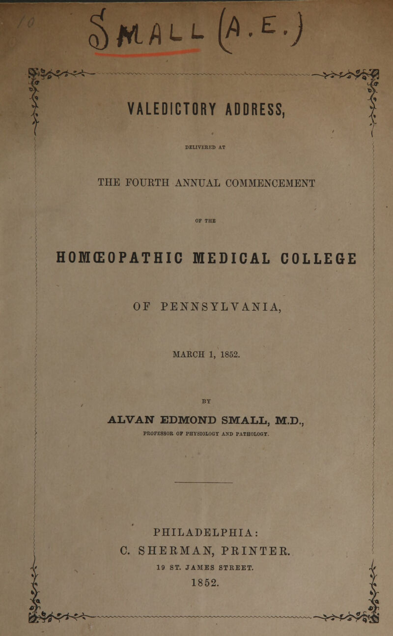 $ MJ i-l (/> ■ e .J >*»>C«-> ■~*>*W&® VALEDICTORY ADDRESS, DELIVERED AT THE FOURTH ANNUAL COMMENCEMENT HOMEOPATHIC MEDICAL COLLEGE OF PENNSYLVANIA, MARCH 1, 1852. ALVAN EDMOND SMALL, M.D., PROFESSOR OP PHYSIOLOGY AND PATHOLOGY. PHILADELPHIA: C. SHERMAN, PRINTER. 19 ST. JAMES STREET. 1852. ft******--