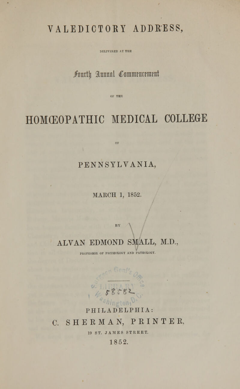 HELIVKRED AT THE Inurtlj tattal (CnmmwrraiBiit HOMEOPATHIC MEDICAL COLLEGE PENNSYLVANIA, MARCH 1, 1852. BY \ ALVAN EDMOND SMALL, M.D. PROFESSOR OF PHYSIOLOGY AND PATHOLOGY. PHILADELPHIA: C. SHERMAN, PRINTER, 19 ST. JAMES STREET. 1852.