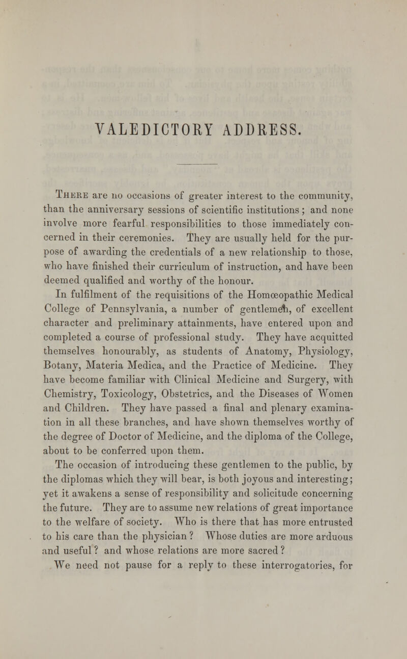 There are no occasions of greater interest to the community, than the anniversary sessions of scientific institutions ; and none involve more fearful responsibilities to those immediately con- cerned in their ceremonies. They are usually held for the pur- pose of awarding the credentials of a new relationship to those, who have finished their curriculum of instruction, and have been deemed qualified and worthy of the honour. In fulfilment of the requisitions of the Homoeopathic Medical College of Pennsylvania, a number of gentleme'h, of excellent character and preliminary attainments, have entered upon and completed a course of professional study. They have acquitted themselves honourably, as students of Anatomy, Physiology, Botany, Materia Medica, and the Practice of Medicine. They have become familiar with Clinical Medicine and Surgery, with Chemistry, Toxicology, Obstetrics, and the Diseases of Women and Children. They have passed a final and plenary examina- tion in all these branches, and have shown themselves worthy of the degree of Doctor of Medicine, and the diploma of the College, about to be conferred upon them. The occasion of introducing these gentlemen to the public, by the diplomas which they will bear, is both joyous and interesting; yet it awakens a sense of responsibility and solicitude concerning the future. They are to assume new relations of great importance to the welfare of society. Who is there that has more entrusted to his care than the physician ? Whose duties are more arduous and useful ? and whose relations are more sacred ? We need not pause for a reply to these interrogatories, for