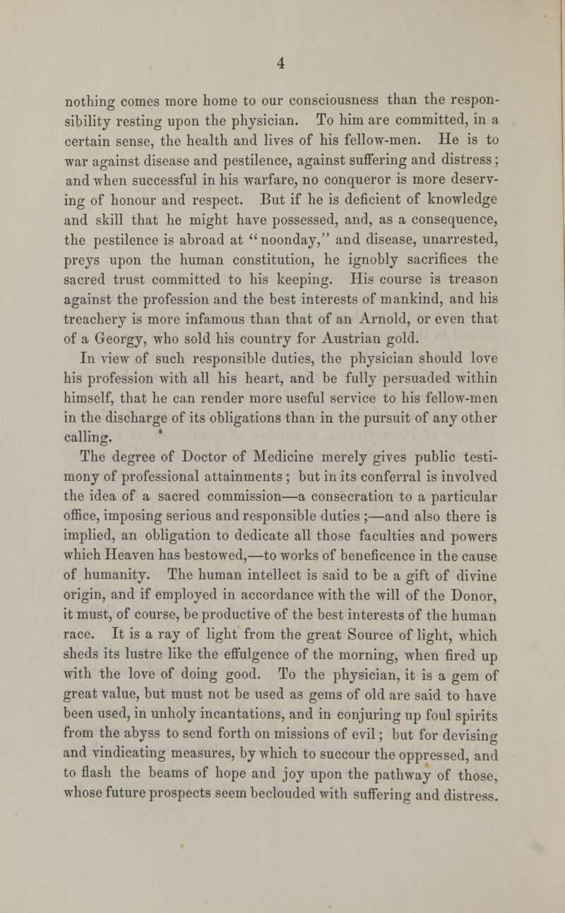 nothing comes more home to our consciousness than the respon- sibility resting upon the physician. To him are committed, in a certain sense, the health and lives of his fellow-men. He is to war against disease and pestilence, against suffering and distress; and when successful in his warfare, no conqueror is more deserv- ing of honour and respect. But if he is deficient of knowledge and skill that he might have possessed, and, as a consequence, the pestilence is abroad at noonday, and disease, unarrested, preys upon the human constitution, he ignobly sacrifices the sacred trust committed to his keeping. His course is treason against the profession and the best interests of mankind, and his treachery is more infamous than that of an Arnold, or even that of a Georgy, who sold his country for Austrian gold. In view of such responsible duties, the physician should love his profession with all his heart, and be fully persuaded within himself, that he can render more useful service to his fellow-men in the discharge of its obligations than in the pursuit of any other calling. The degree of Doctor of Medicine merely gives public testi- mony of professional attainments ; but in its conferral is involved the idea of a sacred commission—a consecration to a particular office, imposing serious and responsible duties ;—and also there is implied, an obligation to dedicate all those faculties and powers which Heaven has bestowed,—to works of beneficence in the cause of humanity. The human intellect is said to be a gift of divine origin, and if employed in accordance with the will of the Donor, it must, of course, be productive of the best interests of the human race. It is a ray of light from the great Source of light, which sheds its lustre like the effulgence of the morning, when fired up with the love of doing good. To the physician, it is a gem of great value, but must not be used as gems of old are said to have been used, in unholy incantations, and in conjuring up foul spirits from the abyss to send forth on missions of evil; but for devising and vindicating measures, by which to succour the oppressed, and to flash the beams of hope and joy upon the pathway of those, whose future prospects seem beclouded with suffering and distress.