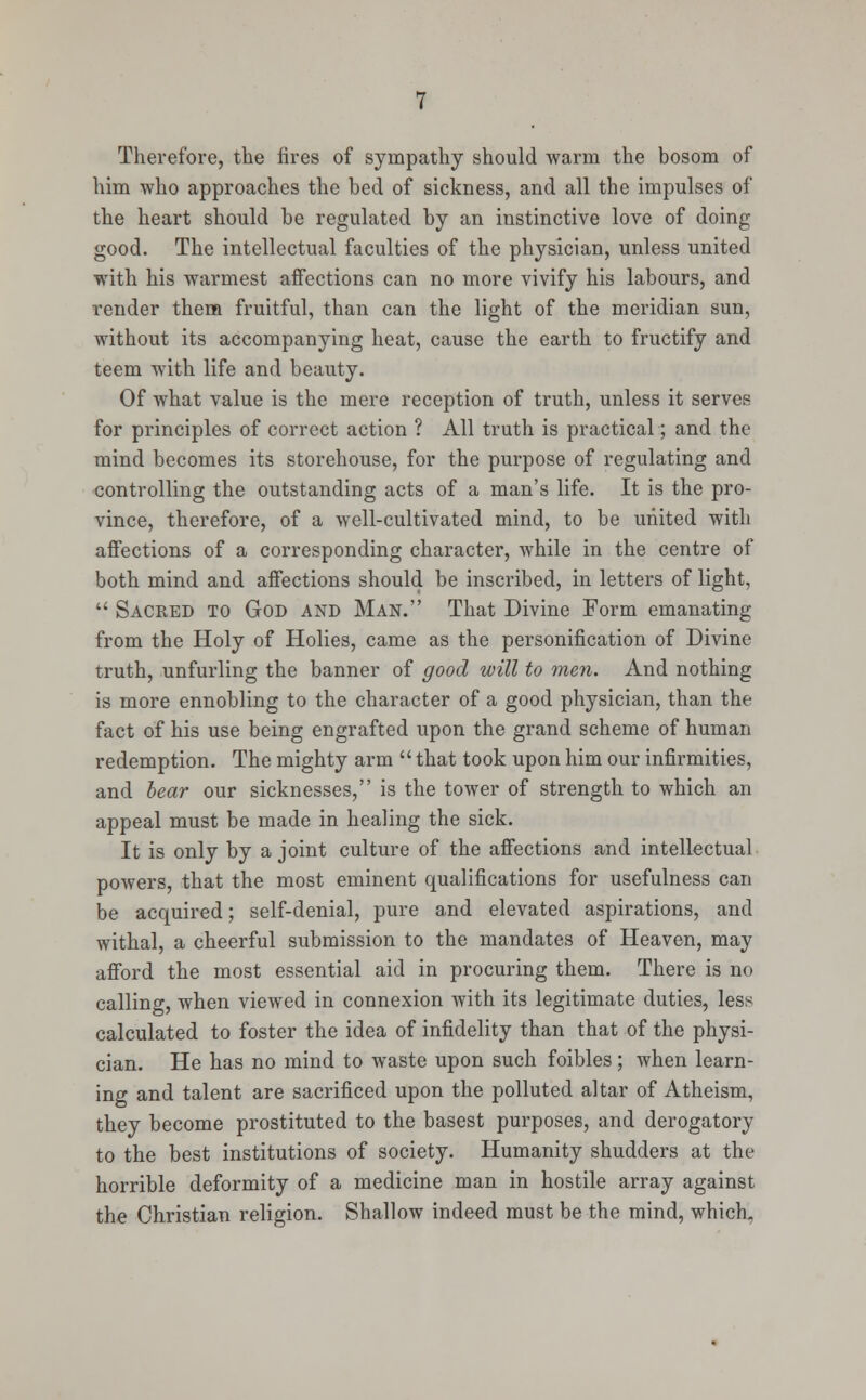 Therefore, the fires of sympathy should warm the bosom of him who approaches the bed of sickness, and all the impulses of the heart should be regulated by an instinctive love of doing good. The intellectual faculties of the physician, unless united with his warmest affections can no more vivify his labours, and render them fruitful, than can the light of the meridian sun, without its accompanying heat, cause the earth to fructify and teem with life and beauty. Of what value is the mere reception of truth, unless it serves for principles of correct action ? All truth is practical; and the mind becomes its storehouse, for the purpose of regulating and controlling the outstanding acts of a man's life. It is the pro- vince, therefore, of a well-cultivated mind, to be united with affections of a corresponding character, while in the centre of both mind and affections should be inscribed, in letters of light, Sacred to God and Man. That Divine Form emanating from the Holy of Holies, came as the personification of Divine truth, unfurling the banner of good will to men. And nothing is more ennobling to the character of a good physician, than the fact of his use being engrafted upon the grand scheme of human redemption. The mighty arm that took upon him our infirmities, and bear our sicknesses, is the tower of strength to which an appeal must be made in healing the sick. It is only by a joint culture of the affections and intellectual powers, that the most eminent qualifications for usefulness can be acquired; self-denial, pure and elevated aspirations, and withal, a cheerful submission to the mandates of Heaven, may afford the most essential aid in procuring them. There is no calling, when viewed in connexion with its legitimate duties, less calculated to foster the idea of infidelity than that of the physi- cian. He has no mind to waste upon such foibles; when learn- ing and talent are sacrificed upon the polluted altar of Atheism, they become prostituted to the basest purposes, and derogatory to the best institutions of society. Humanity shudders at the horrible deformity of a medicine man in hostile array against the Christian religion. Shallow indeed must be the mind, which.