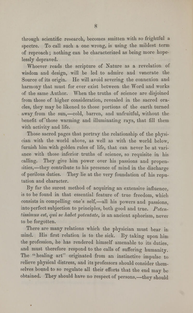 through scientific research, becomes smitten with so frightful a spectre. To call such a one wrong, is using the mildest term of reproach; nothing can be characterized as being more hope- lessly depraved. Whoever reads the scripture of Nature as a revelation of wisdom and design, will be led to admire and venerate the Source of its origin. He will avoid severing the connexion and harmony that must for ever exist between the Word and works of the same Author. When the truths of science are disjoined from those of higher consideration, revealed in the sacred ora- cles, they may be likened to those portions of the earth turned away from the sun,—cold, barren, and unfruitful, without the benefit of'those warming and illuminating rays, that fill them with activity and life. Those sacred pages that portray the relationship of the physi- cian with the world above, as well as with the world below, furnish him with golden rules of life, that can never be at vari- ance with those inferior truths of science, so requisite in his calling. They give him power over his passions and propen- sities,—they contribute to his presence of mind in the discharge of perilous duties. They lie at the very foundation of his repu- tation and character. By far the surest method of acquiring an extensive influence, is to be found in that essential feature of true freedom, which consists in compelling one's self,—all his powers and passions, into perfect subjection to principles, both good and true. Poten- tissimus est, qui se hdbet potentate, is an ancient aphorism, never to be forgotten. There are many relations which the physician must bear in mind. His first relation is to the sick. By taking upon him the profession, he has rendered himself amenable to its duties, and must therefore respond to the calls of suffering humanity. The healing art originated from an instinctive impulse to relieve physical distress, and its professors should consider them- selves bound to so regulate all their efforts that the end may be obtained. They should have no respect of persons,—they should