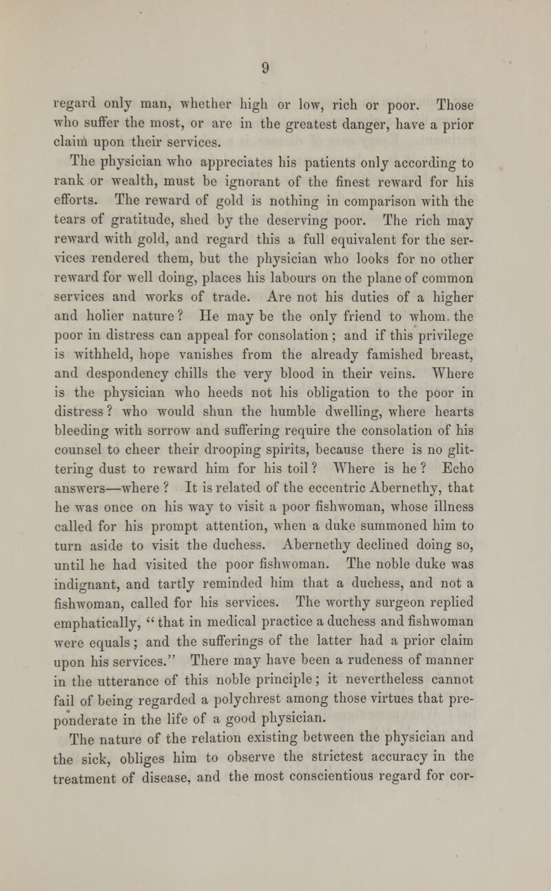 regard only man, whether high or low, rich or poor. Those who suffer the most, or arc in the greatest danger, have a prior claim upon their services. The physician who appreciates his patients only according to rank or wealth, must be ignorant of the finest reward for his efforts. The reward of gold is nothing in comparison with the tears of gratitude, shed by the deserving poor. The rich may reward with gold, and regard this a full equivalent for the ser- vices rendered them, but the physician who looks for no other reward for well doing, places his labours on the plane of common services and works of trade. Are not his duties of a higher and holier nature ? He may be the only friend to whom, the poor in distress can appeal for consolation; and if this privilege is withheld, hope vanishes from the already famished breast, and despondency chills the very blood in their veins. Where is the physician who heeds not his obligation to the poor in distress ? who would shun the humble dwelling, where hearts bleeding with sorrow and suffering require the consolation of his counsel to cheer their drooping spirits, because there is no glit- tering dust to reward him for his toil ? Where is he ? Echo answers—where ? It is related of the eccentric Abernethy, that he was once on his way to visit a poor fishwoman, whose illness called for his prompt attention, when a duke summoned him to turn aside to visit the duchess. Abernethy declined doing so, until he had visited the poor fishwoman. The noble duke was indignant, and tartly reminded him that a duchess, and not a fishwoman, called for his services. The worthy surgeon replied emphatically,  that in medical practice a duchess and fishwoman were equals; and the sufferings of the latter had a prior claim upon his services. There may have been a rudeness of manner in the utterance of this noble principle; it nevertheless cannot fail of being regarded a polychrest among those virtues that pre- ponderate in the life of a good physician. The nature of the relation existing between the physician and the sick, obliges him to observe the strictest accuracy in the treatment of disease, and the most conscientious regard for cor-