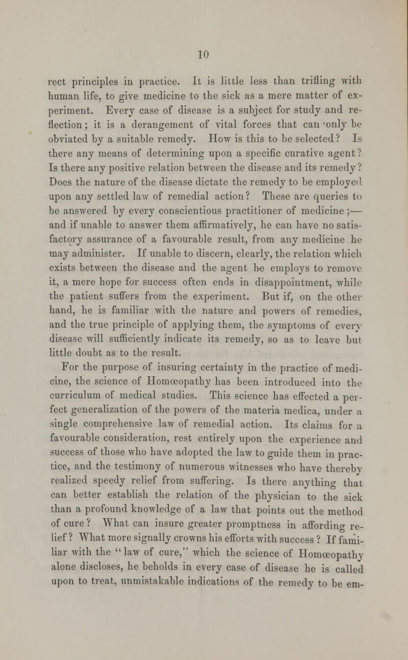 rect principles in practice. It is little less than trifling with human life, to give medicine to the sick as a mere matter of ex- periment. Every case of disease is a subject for study and re- flection ; it is a derangement of vital forces that can -only be obviated by a suitable remedy. How is this to be selected ? Is there any means of determining upon a specific curative agent ? Is there any positive relation between the disease and its remedy ? Does the nature of the disease dictate the remedy to be employed upon any settled law of remedial action? These are queries to be answered by every conscientious practitioner of medicine ;— and if unable to answer them affirmatively, he can have no satis- factory assurance of a favourable result, from any medicine he may administer. If unable to discern, clearly, the relation which exists between the disease and the agent he employs to remove it, a mere hope for success often ends in disappointment, while the patient suffers from the experiment. But if, on the other hand, he is familiar with the nature and powers of remedies, and the true principle of applying them, the symptoms of even- disease will sufficiently indicate its remedy, so as to leave but little doubt as to the result. For the purpose of insuring certainty in the practice of medi- cine, the science of Homoeopathy has been introduced into the curriculum of medical studies. This science has effected a per- fect generalization of the powers of the materia medica, under a single comprehensive law of remedial action. Its claims for a favourable consideration, rest entirely upon the experience and success of those who have adopted the law to guide them in prac- tice, and the testimony of numerous witnesses who have thereby realized speedy relief from suffering. Is there anything that can better establish the relation of the physician to the sick than a profound knowledge of a law that points out the method of cure ? What can insure greater promptness in affording re- lief ? What more signally crowns his efforts with success ? If fami- liar with the law of cure, which the science of Homoeopathy alone discloses, he beholds in every case of disease he is called upon to treat, unmistakable indications of the remedy to be em-