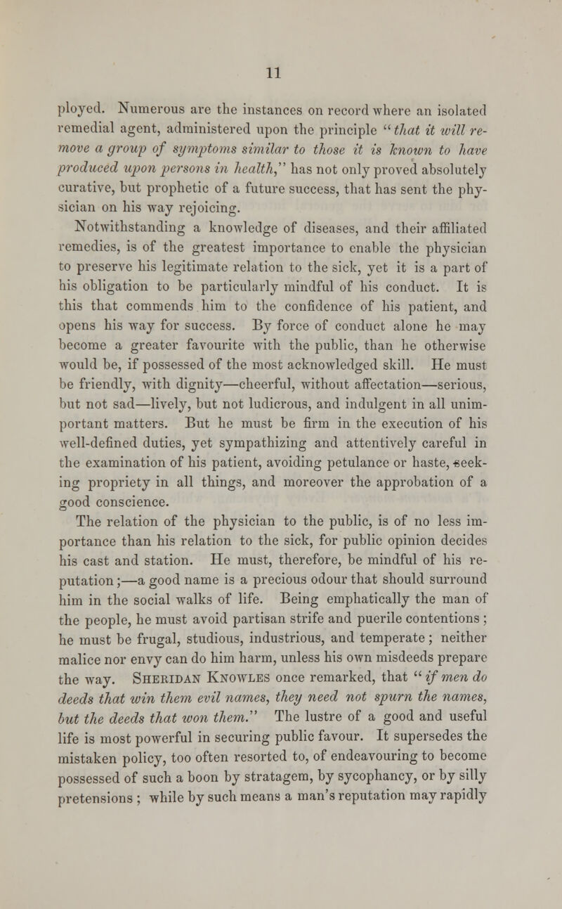 ployed. Numerous are the instances on record where an isolated remedial agent, administered upon the principle  that it will re- move a group of symptoms similar to those it is known to have produced upon persons in health has not only proved absolutely curative, but prophetic of a future success, that has sent the phy- sician on his way rejoicing. Notwithstanding a knowledge of diseases, and their affiliated remedies, is of the greatest importance to enable the physician to preserve his legitimate relation to the sick, yet it is a part of his obligation to be particularly mindful of his conduct. It is this that commends him to the confidence of his patient, and opens his way for success. By force of conduct alone he may become a greater favourite with the public, than he otherwise would be, if possessed of the most acknowledged skill. He must be friendly, wTith dignity—cheerful, without affectation—serious, but not sad—lively, but not ludicrous, and indulgent in all unim- portant matters. But he must be firm in the execution of his well-defined duties, yet sympathizing and attentively careful in the examination of his patient, avoiding petulance or haste, -seek- ing propriety in all things, and moreover the approbation of a good conscience. The relation of the physician to the public, is of no less im- portance than his relation to the sick, for public opinion decides his cast and station. He must, therefore, be mindful of his re- putation ;—a good name is a precious odour that should surround him in the social walks of life. Being emphatically the man of the people, he must avoid partisan strife and puerile contentions ; he must be frugal, studious, industrious, and temperate; neither malice nor envy can do him harm, unless his own misdeeds prepare the way. Sheridan Knowles once remarked, that  if men do deeds that win them evil names, they need not spurn the names, but the deeds that won them:' The lustre of a good and useful life is most powerful in securing public favour. It supersedes the mistaken policy, too often resorted to, of endeavouring to become possessed of such a boon by stratagem, by sycophancy, or by silly pretensions ; while by such means a man's reputation may rapidly