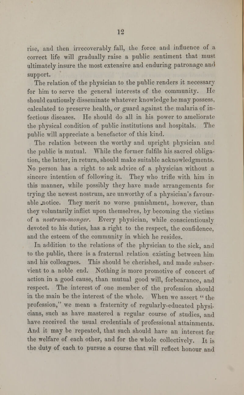rise, and then irrecoverably fall, the force and influence of a correct life will gradually raise a public sentiment that must ultimately insure the most extensive and enduring patronage and support. The relation of the physician to the public renders it necessary for him to serve the general interests of the community. He should cautiously disseminate whatever knowledge he may possess, calculated to preserve health, or guard against the malaria of in- fectious diseases. He should do all in his power to ameliorate the physical condition of public institutions and hospitals. The public will appreciate a benefactor of this kind. The relation between the worthy and upright physician and the public is mutual. While the former fulfils his sacred obliga- tion, the latter, in return, should make suitable acknowledgments. No person has a right to ask advice of a physician without a sincere intention of following it. They who trifle with him in this manner, while possibly they have made arrangements for trying the newest nostrum, are unworthy of a physician's favour- able .notice. They merit no worse punishment, however, than they voluntarily inflict upon themselves, by becoming the victims of a nostrum-monger. Every physician, while conscientiously devoted to his duties, has a right to the respect, the confidence, and the esteem of the community in which he resides. In addition to the relations of the physician to the sick, and to the public, there is a fraternal relation existing between him and his colleagues. This should be cherished, and made subser- vient to a noble end. Nothing is more promotive of concert of action in a good cause, than mutual good will, forbearance, and respect. The interest of one member of the profession should in the main be the interest of the whole. When we assert  the profession, we mean a fraternity of regularly-educated physi- cians, such as have mastered a regular course of studies and have received the usual credentials of professional attainments. And it may be repeated, that such should have an interest for the welfare of each other, and for the whole collectively. It is the duty of each to pursue a course that will reflect honour and