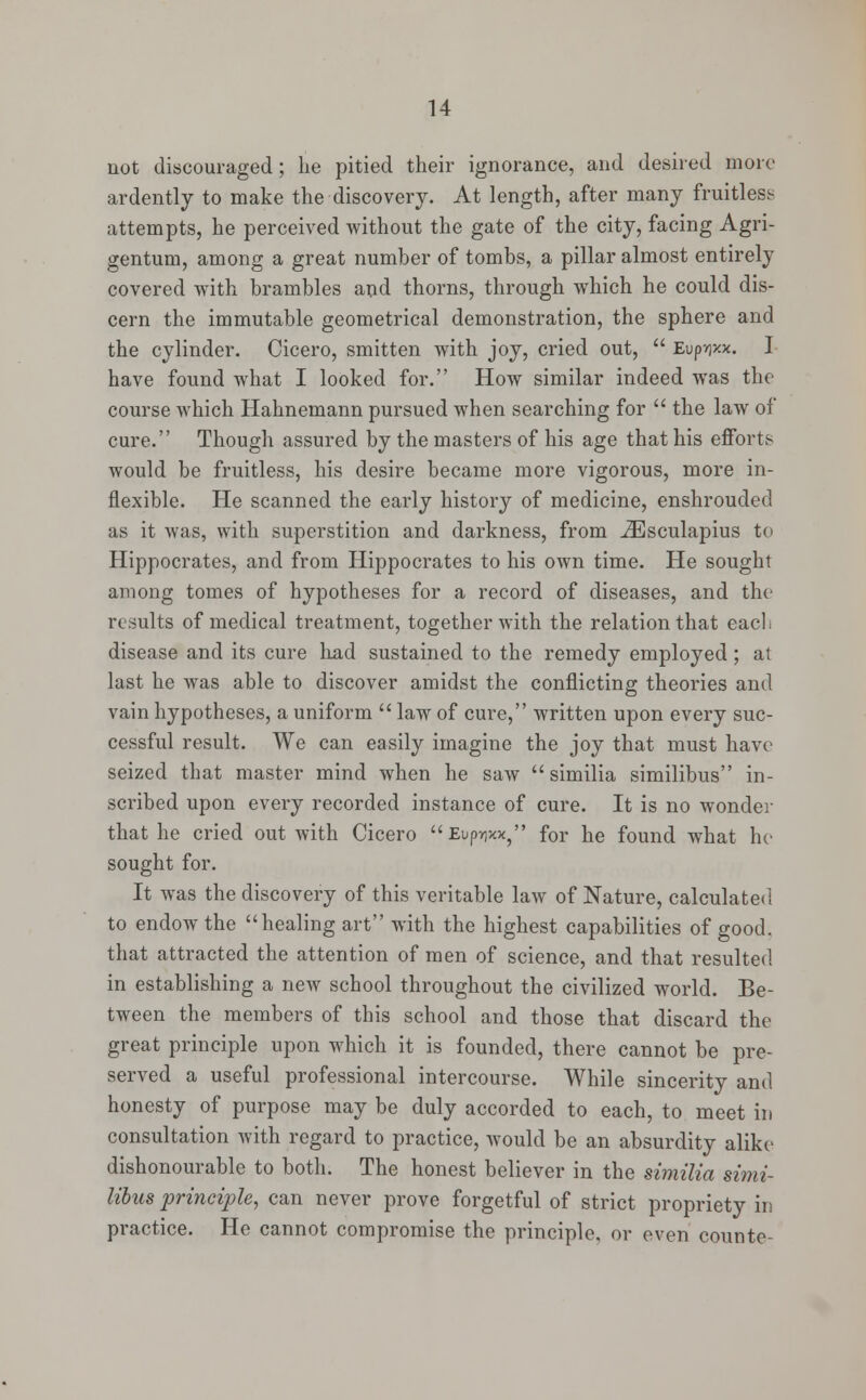 not discouraged; lie pitied their ignorance, and desired more ardently to make the discovery. At length, after many fruitless attempts, he perceived without the gate of the city, facing Agri- gentum, among a great number of tombs, a pillar almost entirely covered with brambles and thorns, through which he could dis- cern the immutable geometrical demonstration, the sphere and the cylinder. Cicero, smitten with joy, cried out,  Eup?)xx. I have found what I looked for. How similar indeed was the course which Hahnemann pursued when searching for  the law of cure. Though assured by the masters of his age that his efforts would be fruitless, his desire became more vigorous, more in- flexible. He scanned the early history of medicine, enshrouded as it was, with superstition and darkness, from iEsculapius to Hippocrates, and from Hippocrates to his own time. He sought among tomes of hypotheses for a record of diseases, and the results of medical treatment, together with the relation that each disease and its cure had sustained to the remedy employed ; at last he was able to discover amidst the conflicting theories and vain hypotheses, a uniform  law of cure, written upon every suc- cessful result. We can easily imagine the joy that must have seized that master mind when he saw  similia similibus in- scribed upon every recorded instance of cure. It is no wonder that he cried out with Cicero Eup^xx, for he found what ho sought for. It was the discovery of this veritable law of Nature, calculated to endow the healing art with the highest capabilities of good, that attracted the attention of men of science, and that resulted in establishing a new school throughout the civilized world. Be- tween the members of this school and those that discard the great principle upon which it is founded, there cannot be pre- served a useful professional intercourse. While sincerity and honesty of purpose may be duly accorded to each, to meet in consultation with regard to practice, would be an absurdity alike dishonourable to both. The honest believer in the similia simi- libus principle, can never prove forgetful of strict propriety in practice. He cannot compromise the principle, or even counte-