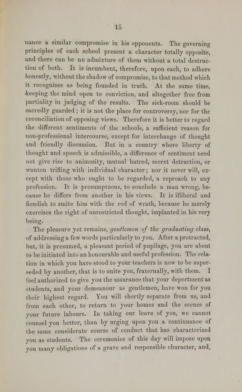 nance a similar compromise in his opponents. The governing principles of each school present a character totally opposite, and there can be no admixture of them without a total destruc- tion of both. It is incumbent, therefore, upon each, to adhere honestly, without the shadow of compromise, to that method which it recognises as being founded in truth. At the same time, •keeping the mind open to conviction, and altogether free from partiality in judging of the results. The sick-room should be sacredly guarded ; it is not the place for controversy, nor for the reconciliation of opposing views. Therefore it is better to regard the different sentiments of the schools, a sufficient reason for non-professional intercourse, except for interchange of thought and friendly discussion. But in a country where liberty of thought and speech is admissible, a difference of sentiment need not give rise to animosity, mutual hatred, secret detraction, or wanton trifling with individual character; nor it never will, ex- cept with those who ought to be regarded, a reproach to any profession. It is presumptuous, to conclude a man wrong, be- cause he differs from another in his views. It is illiberal and fiendish to smite him with the rod of wrath, because he merely exercises the right of unrestricted thought, implanted in his very being. The pleasure yet remains, gentlemen of the graduating class, of addressing a few words particularly to you. After a protracted, but, it is presumed, a pleasant period of pupilage, you are about to be initiated into an honourable and useful profession. The rela- tion in which you have stood to your teachers is now to be super- seded by another, that is to unite you, fraternally, with them. I feel authorized to give you the assurance that your deportment as students, and your demeanour as gentlemen, have won for you their highest regard. You will shortly separate from us, and from each other, to return to your homes and the scenes of your future labours. In taking our leave of you, we cannot counsel you better, than by urging upon you a continuance of the same considerate course of conduct that has characterized you as students. The ceremonies of this day will impose upon you many obligations of a grave and responsible character, and,