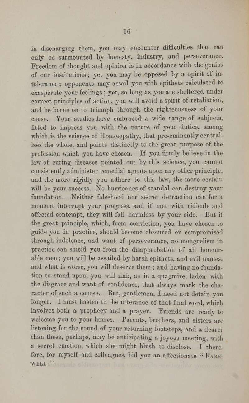 in discharging them, you may encounter difficulties that can only be surmounted by honesty, industry, and perseverance. Freedom of thought and opinion is in accordance with the genius of our institutions; yet you may be opposed by a spirit of in- tolerance ; opponents may assail you with epithets calculated to exasperate your feelings ; yet, so long as you are sheltered under correct principles of action, you will avoid a spirit of retaliation, and be borne on to triumph through the righteousness of your cause. Your studies have embraced a wide range of subjects, fitted to impress you with the nature of your duties, among which is the science of Homoeopathy, that pre-eminently central- izes the whole, and points distinctly to the great purpose of the profession which you have chosen. If you firmly believe in the law of curing diseases pointed out by this science, you cannot consistently administer remedial agents upon any other principle, and the more rigidly you adhere to this law, the more certain will be your success. No hurricanes of scandal can destroy your foundation. Neither falsehood nor secret detraction can for a moment interrupt your progress, and if met with ridicule and affected contempt, they will fall harmless by your side. But if the great principle, which, from conviction, you have chosen to guide you in practice, should become obscured or compromised through indolence, and want of perseverance, no mongrelism in practice can shield you from the disapprobation of all honour- able men; you will be assailed by harsh epithets, and evil names, and what is worse, you will deserve them ; and having no founda- tion to stand upon, you will sink, as in a quagmire, laden with the disgrace and want of confidence, that always mark the cha- racter of such a course. But, gentlemen, I need not detain you longer. I must hasten to the utterance of that final word, which involves both a prophecy and a prayer. Friends are ready to welcome you to your homes. Parents, brothers, and sisters are listening for the sound of your returning footsteps, and a dearer than these, perhaps, may be anticipating a joyous meeting with a secret emotion, which she might blush to disclose. I there- fore, for myself and colleagues, bid you an affectionate  Fare- well !