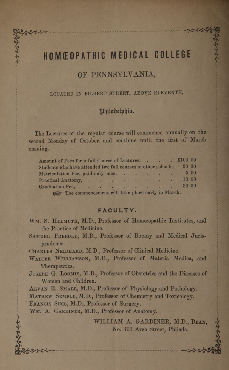 HOMEOPATHIC MEDICAL COLLEGE OF PENNSYLVANIA, LOCATED IN FILBERT STREET, ABOVE ELEVENTH, f)ljilabelpl)ia. The Lectures of the regular course will commence annually on the second Monday of October, and continue until the first of March ensuing. Amount of Fees for a full Course of Lectures, . . . $100 00 Students who have attended two full courses in other schools, 30 00 Matriculation Fee, paid only once 5 00 Practical Anatomy, 10 00 Graduation Fee, 30 00 jjjgf The commencement will take place early in March. FACULTY. Wm. S. Helmuts:, M.D., Professor of Homoeopathic Institutes, and the Practice of Medicine. Samuel Freedly, M.D., Professor of Botany and Medical Juris- prudence. Charles Neidhard, M.D., Professor of Clinical Medicine. Walter Williamson, M.D., Professor of Materia Medica, and Therapeutics. Joseph G-. Loomis, M.D., Professor of Obstetrics and the Diseases of Women and Children. Alvan E. Small, M.D., Professor of Physiology and Pathology. Mathew Semple, M.D., Professor of Chemistry and Toxicology. Francis Sims, M.D., Professor of Surgery. Wm. A. Gardiner, M.D., Professor of Anatomy. WILLIAM A. GARDINER, M.D., Dean, No. 303 Arch Street, Philada.